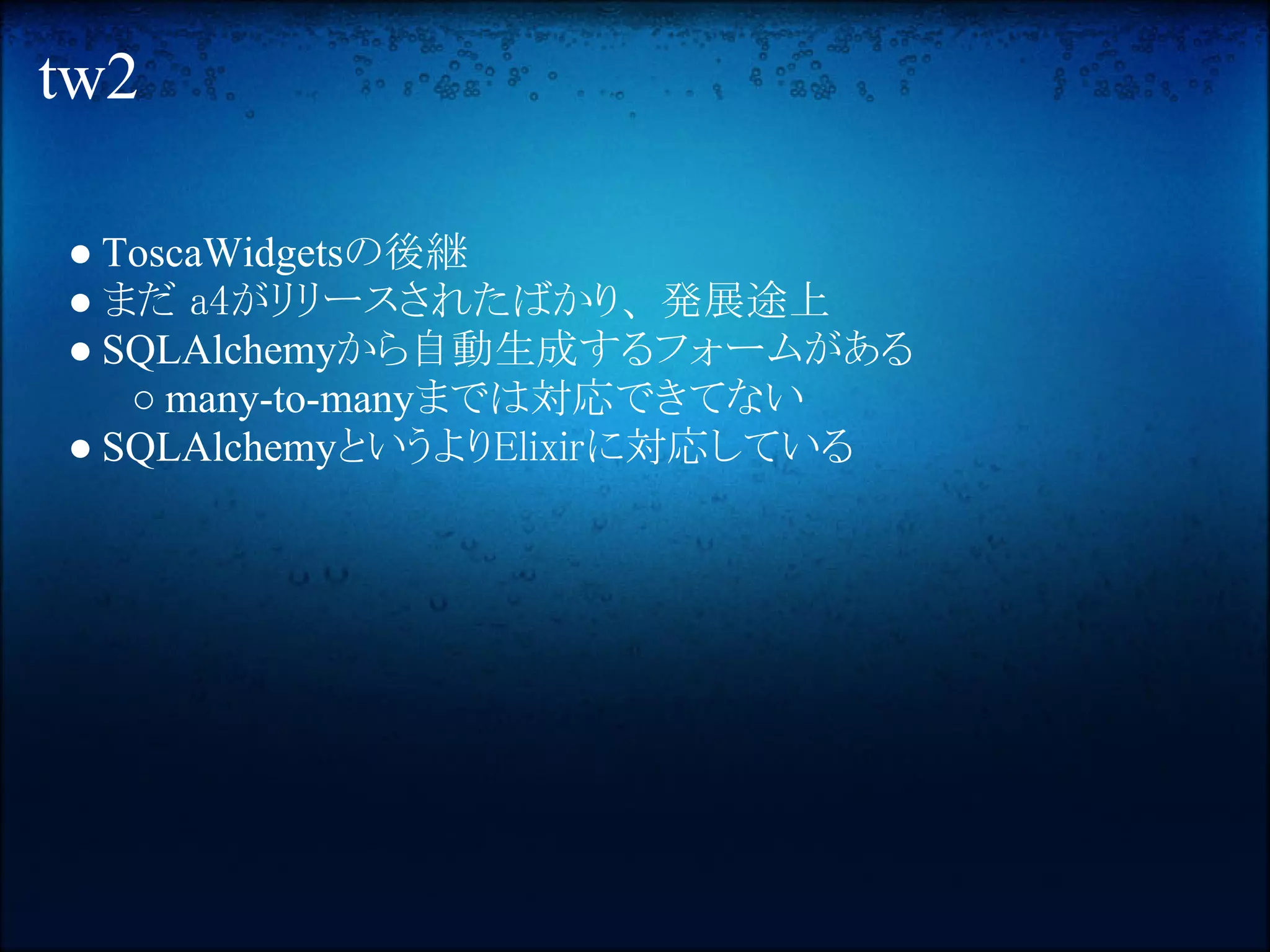 tw2

● ToscaWidgetsの後継
● まだ a4がリリースされたばかり、 発展途上
● SQLAlchemyから自動生成するフォームがある
   ○ many-to-manyまでは対応できてない
● SQLAlchemyというよりElixirに対応している
 