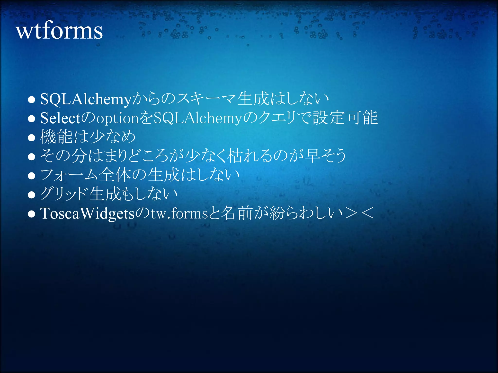 wtforms

● SQLAlchemyからのスキーマ生成はしない
● SelectのoptionをSQLAlchemyのクエリで設定可能
● 機能は少なめ
● その分はまりどころが少なく枯れるのが早そう
● フォーム全体の生成はしない
● グリッド生成もしない
● ToscaWidgetsのtw.formsと名前が紛らわしい＞＜
 