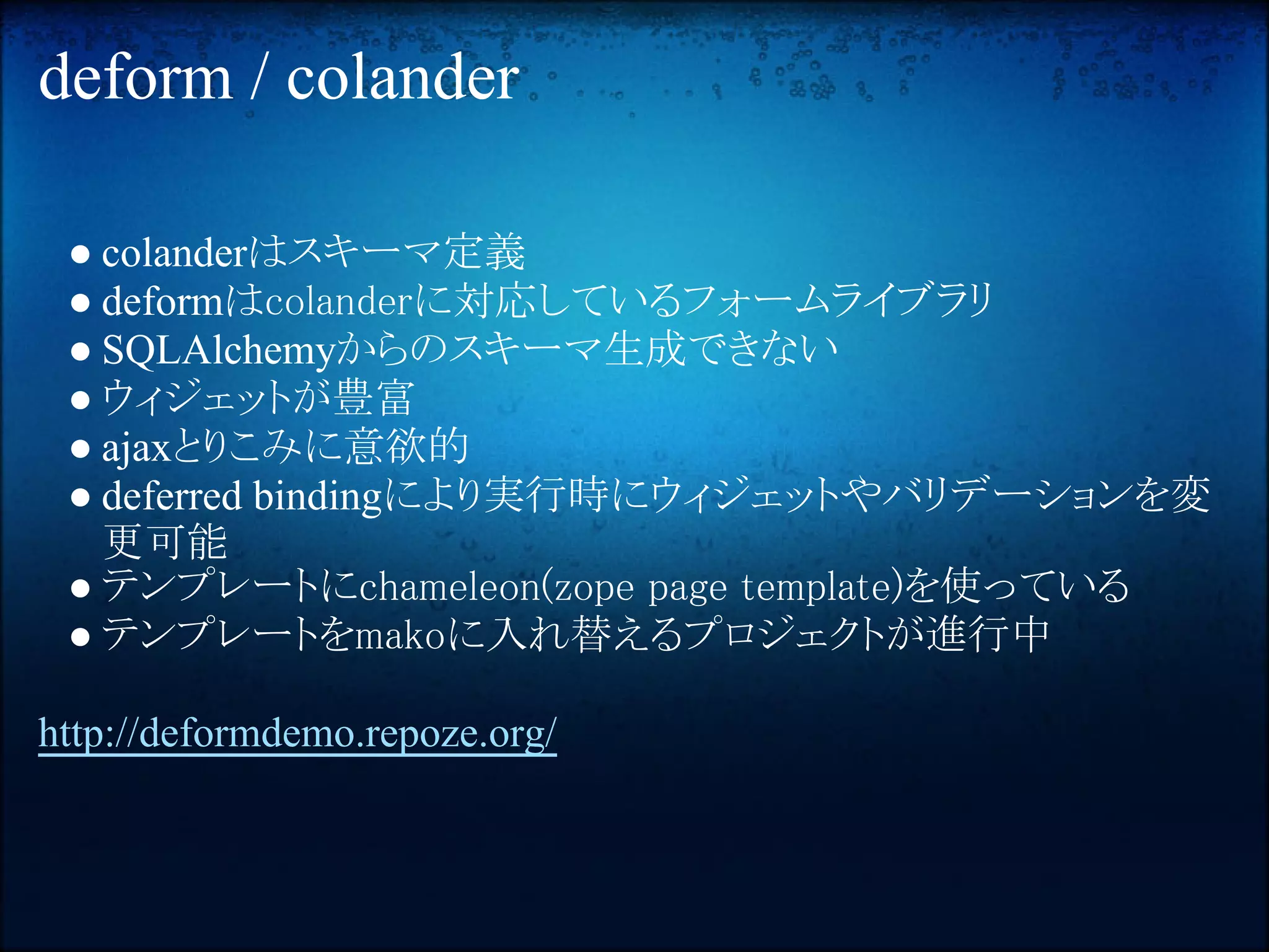 deform / colander

 ● colanderはスキーマ定義
 ● deformはcolanderに対応しているフォームライブラリ
 ● SQLAlchemyからのスキーマ生成できない
 ● ウィジェットが豊富
 ● ajaxとりこみに意欲的
 ● deferred bindingにより実行時にウィジェットやバリデーションを変
   更可能
 ● テンプレートにchameleon(zope page template)を使っている
 ● テンプレートをmakoに入れ替えるプロジェクトが進行中

http://deformdemo.repoze.org/
 