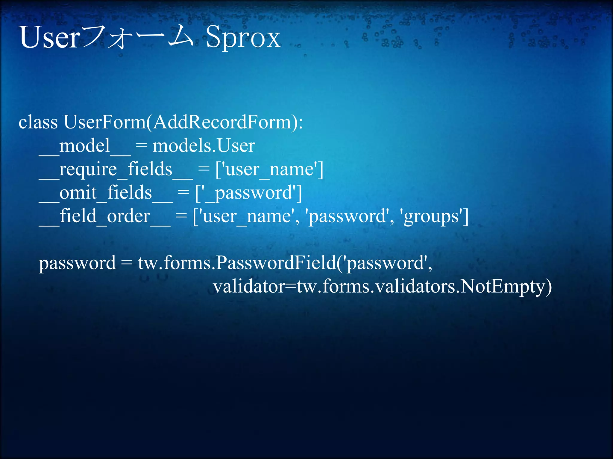 Userフォーム Sprox

class UserForm(AddRecordForm):
   __model__ = models.User
   __require_fields__ = ['user_name']
   __omit_fields__ = ['_password']
   __field_order__ = ['user_name', 'password', 'groups']

  password = tw.forms.PasswordField('password',
                     validator=tw.forms.validators.NotEmpty)
 