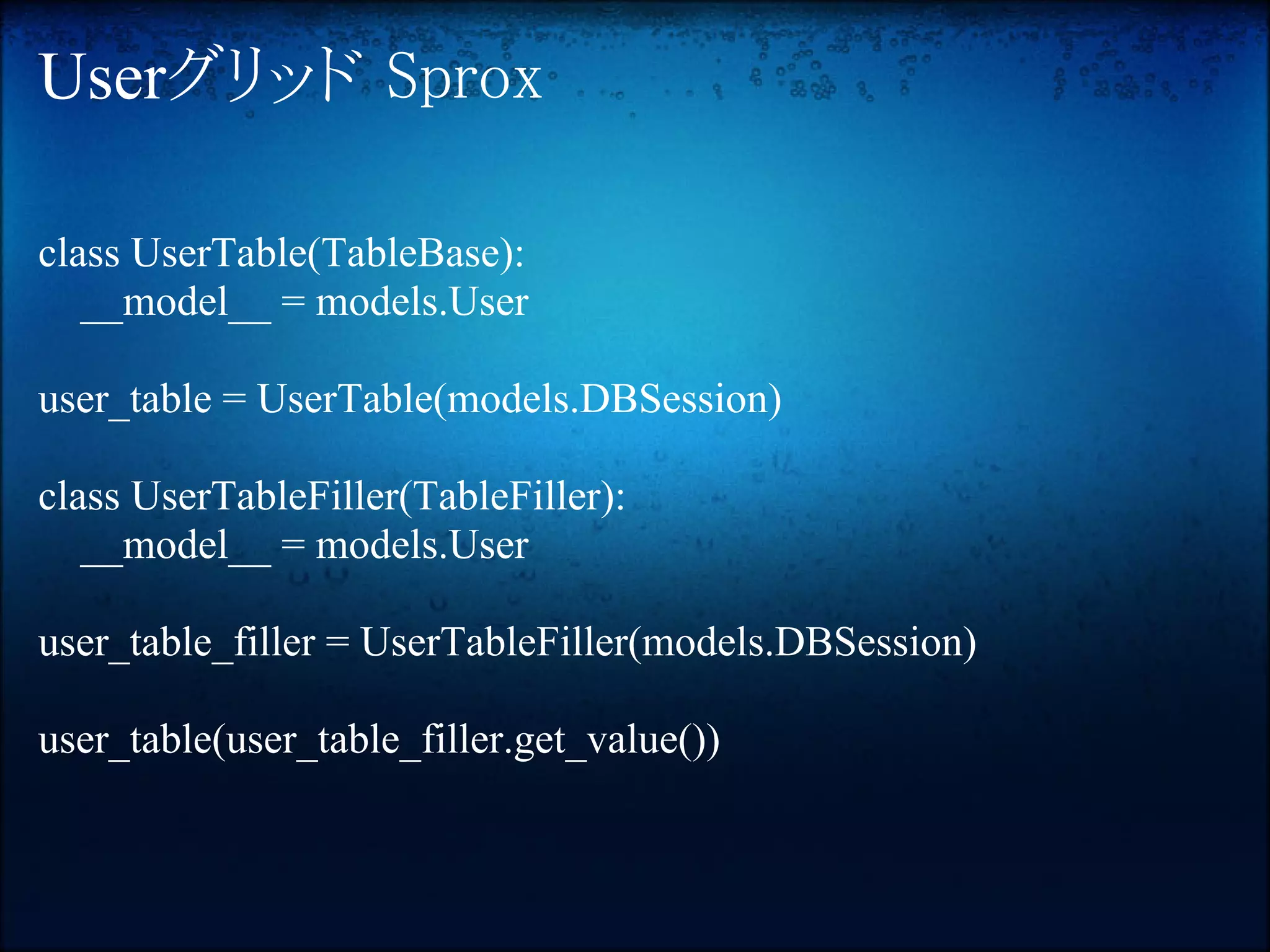 Userグリッド Sprox

class UserTable(TableBase):
   __model__ = models.User

user_table = UserTable(models.DBSession)

class UserTableFiller(TableFiller):
   __model__ = models.User

user_table_filler = UserTableFiller(models.DBSession)

user_table(user_table_filler.get_value())
 
