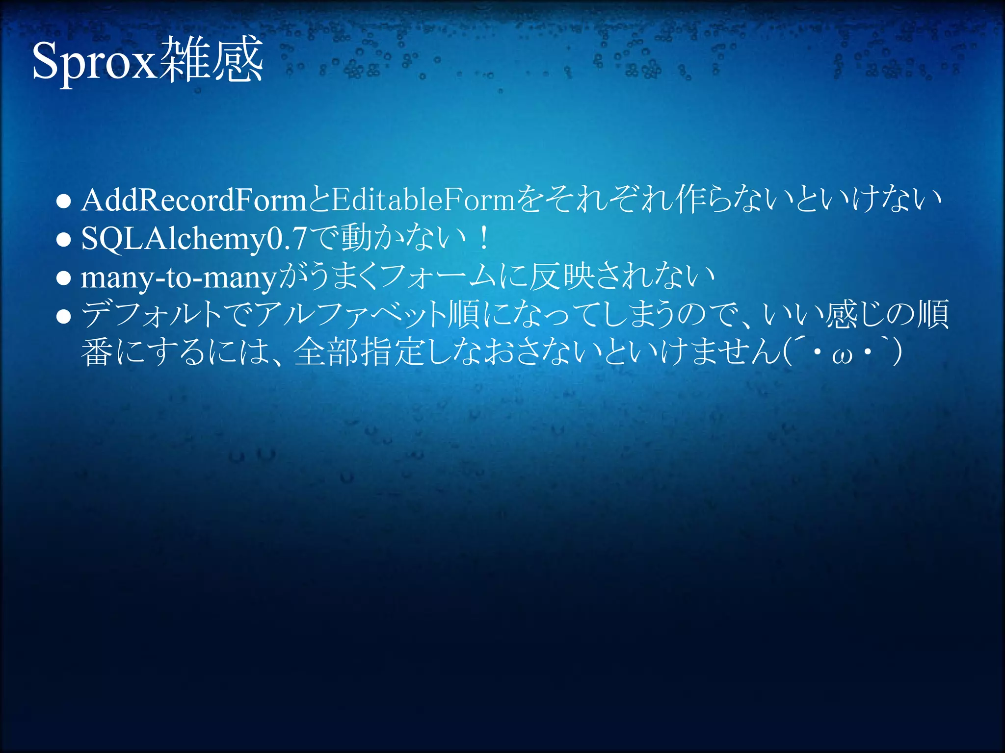 Sprox雑感

● AddRecordFormとEditableFormをそれぞれ作らないといけない
● SQLAlchemy0.7で動かない！
● many-to-manyがうまくフォームに反映されない
● デフォルトでアルファベット順になってしまうので、いい感じの順
  番にするには、全部指定しなおさないといけません(´・ω・｀) 
 