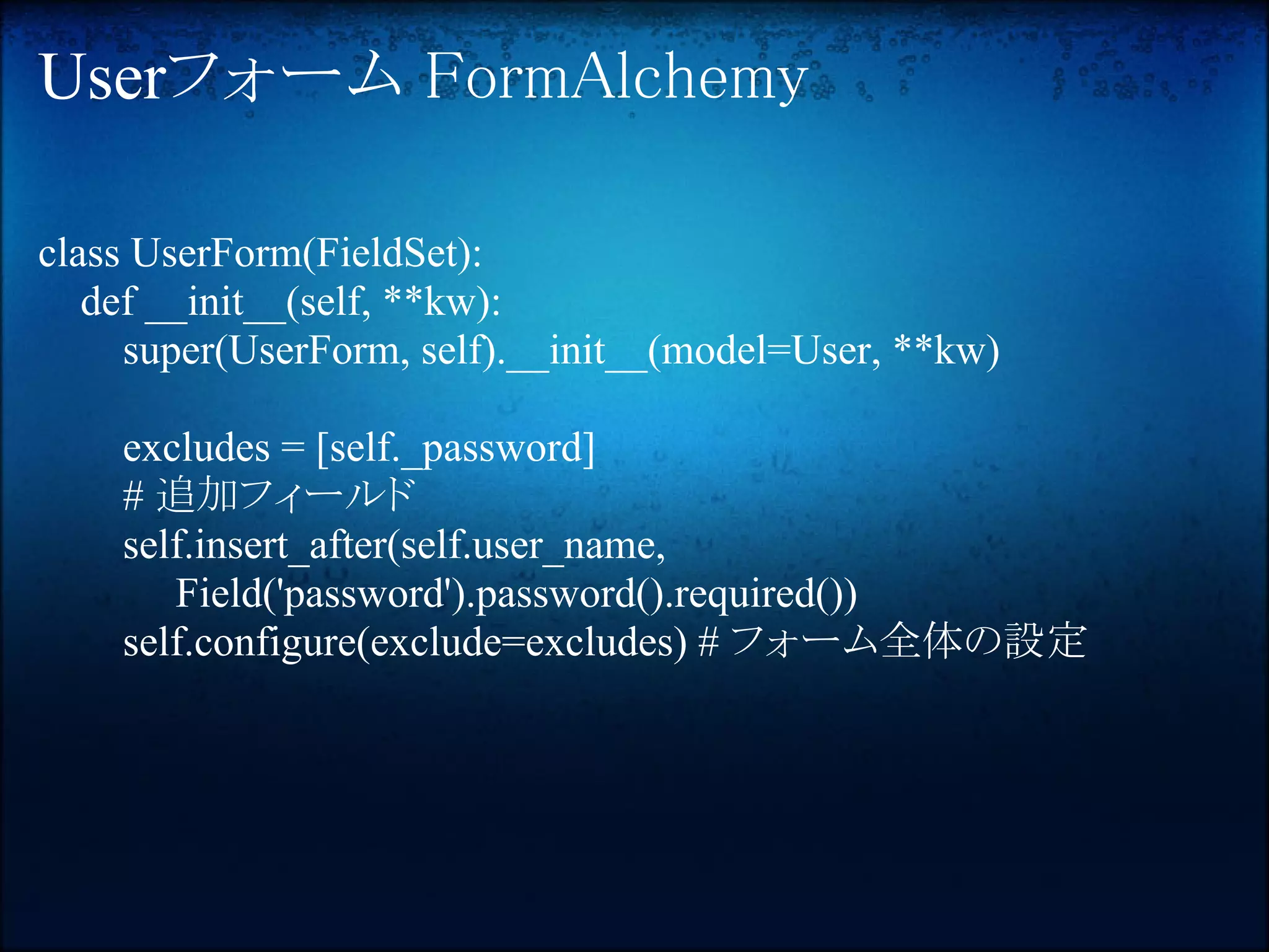Userフォーム FormAlchemy

class UserForm(FieldSet):
   def __init__(self, **kw):
     super(UserForm, self).__init__(model=User, **kw)

    excludes = [self._password]
    # 追加フィールド
    self.insert_after(self.user_name,
       Field('password').password().required())
    self.configure(exclude=excludes) # フォーム全体の設定
 