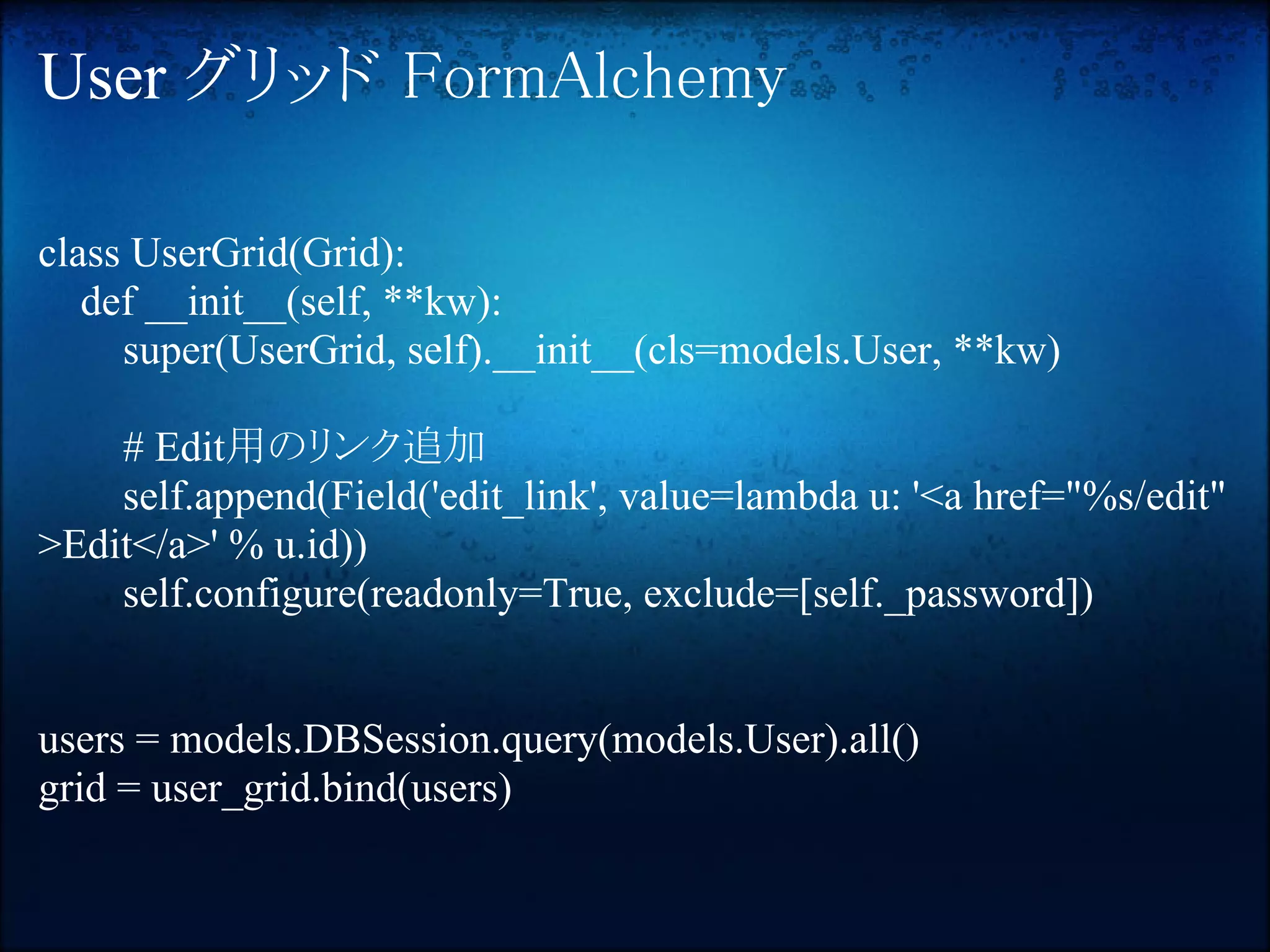 User グリッド FormAlchemy

class UserGrid(Grid):
   def __init__(self, **kw):
     super(UserGrid, self).__init__(cls=models.User, **kw)

    # Edit用のリンク追加
    self.append(Field('edit_link', value=lambda u: '<a href="%s/edit"
>Edit</a>' % u.id))
    self.configure(readonly=True, exclude=[self._password])


users = models.DBSession.query(models.User).all()
grid = user_grid.bind(users)
 