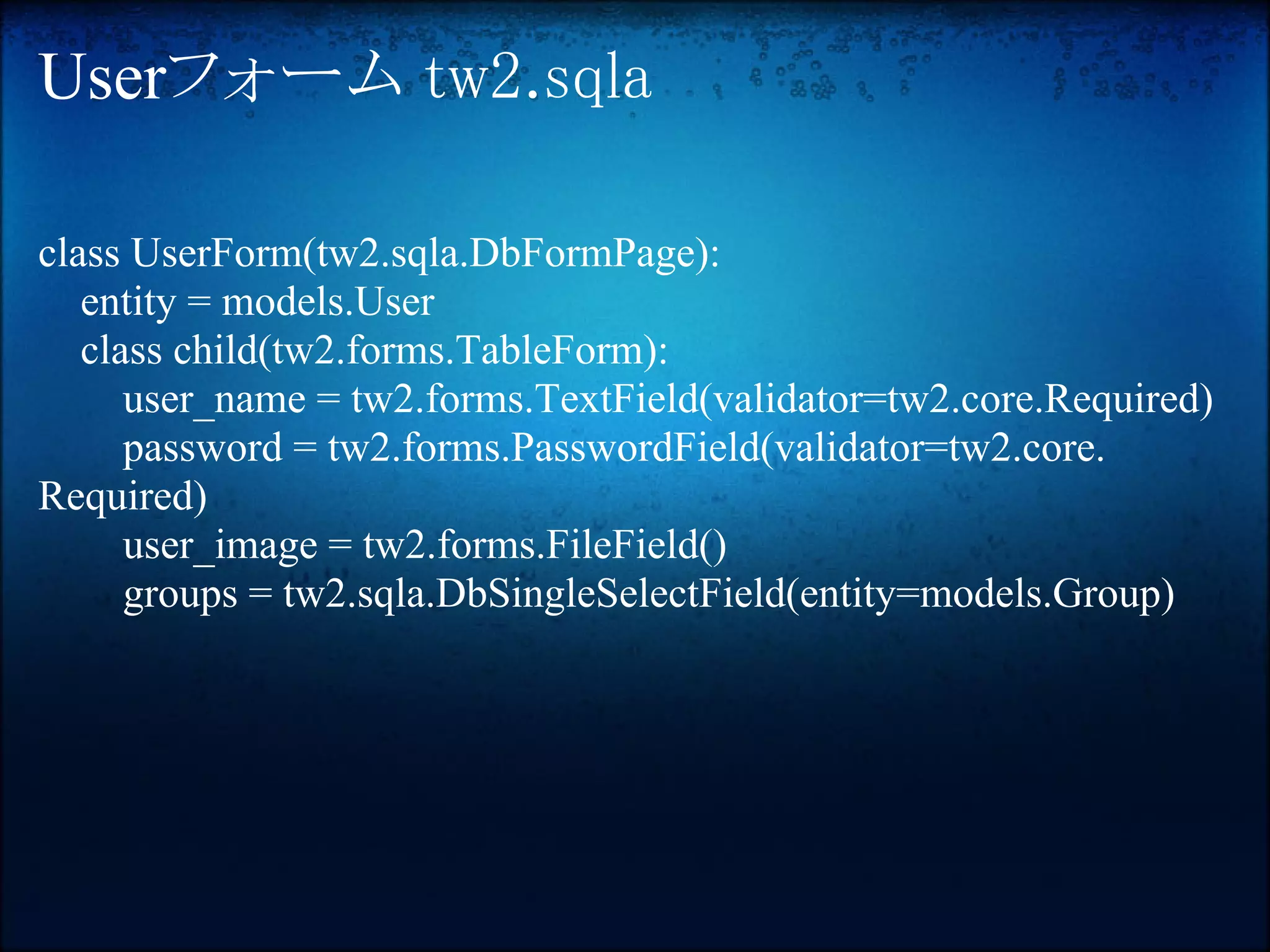 Userフォーム tw2.sqla

class UserForm(tw2.sqla.DbFormPage):
   entity = models.User
   class child(tw2.forms.TableForm):
      user_name = tw2.forms.TextField(validator=tw2.core.Required)
      password = tw2.forms.PasswordField(validator=tw2.core.
Required)
      user_image = tw2.forms.FileField()
      groups = tw2.sqla.DbSingleSelectField(entity=models.Group)
 