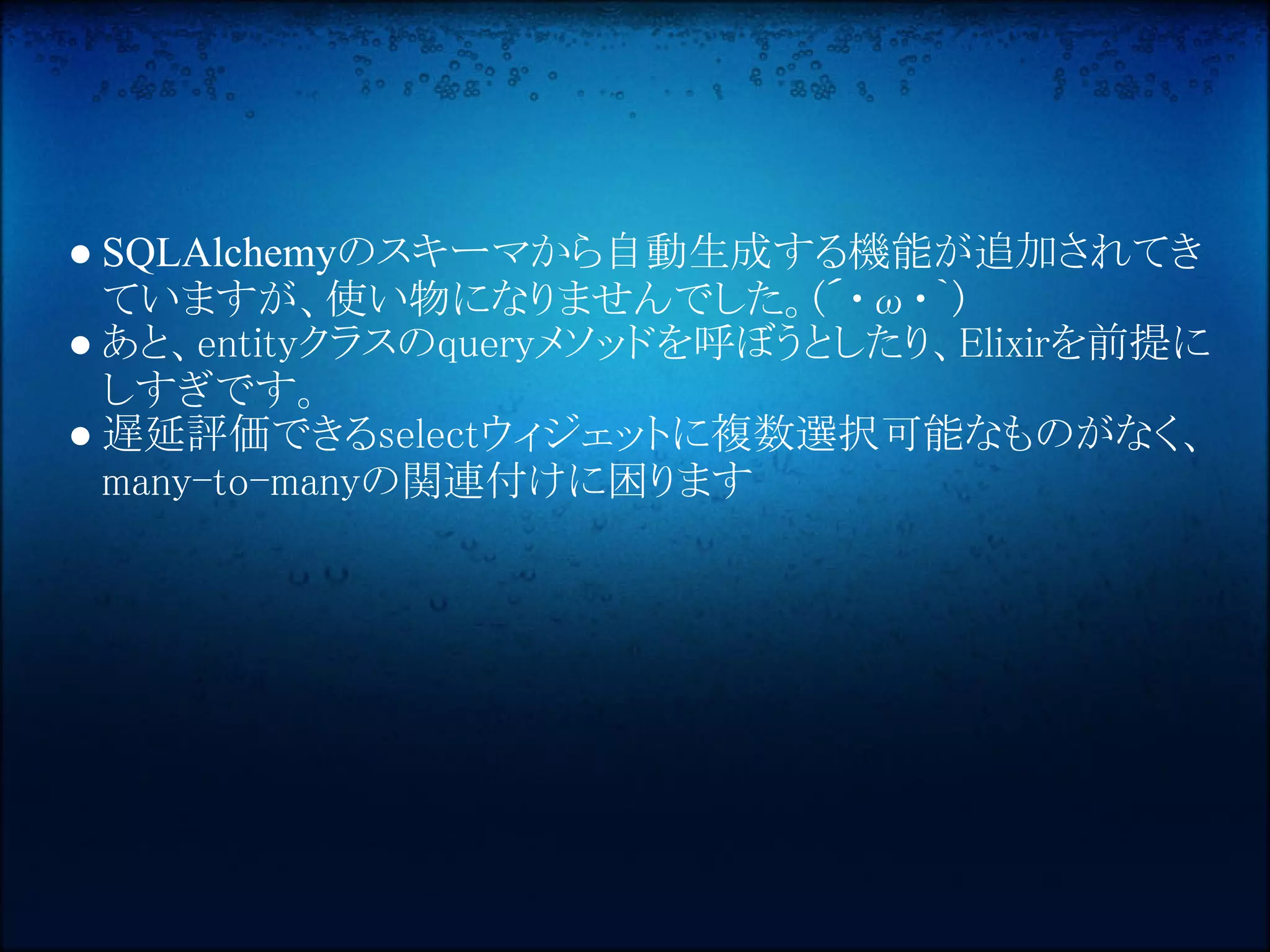 ● SQLAlchemyのスキーマから自動生成する機能が追加されてき
  ていますが、使い物になりませんでした。(´・ω・｀) 
● あと、entityクラスのqueryメソッドを呼ぼうとしたり、Elixirを前提に
  しすぎです。
● 遅延評価できるselectウィジェットに複数選択可能なものがなく、
  many-to-manyの関連付けに困ります
 