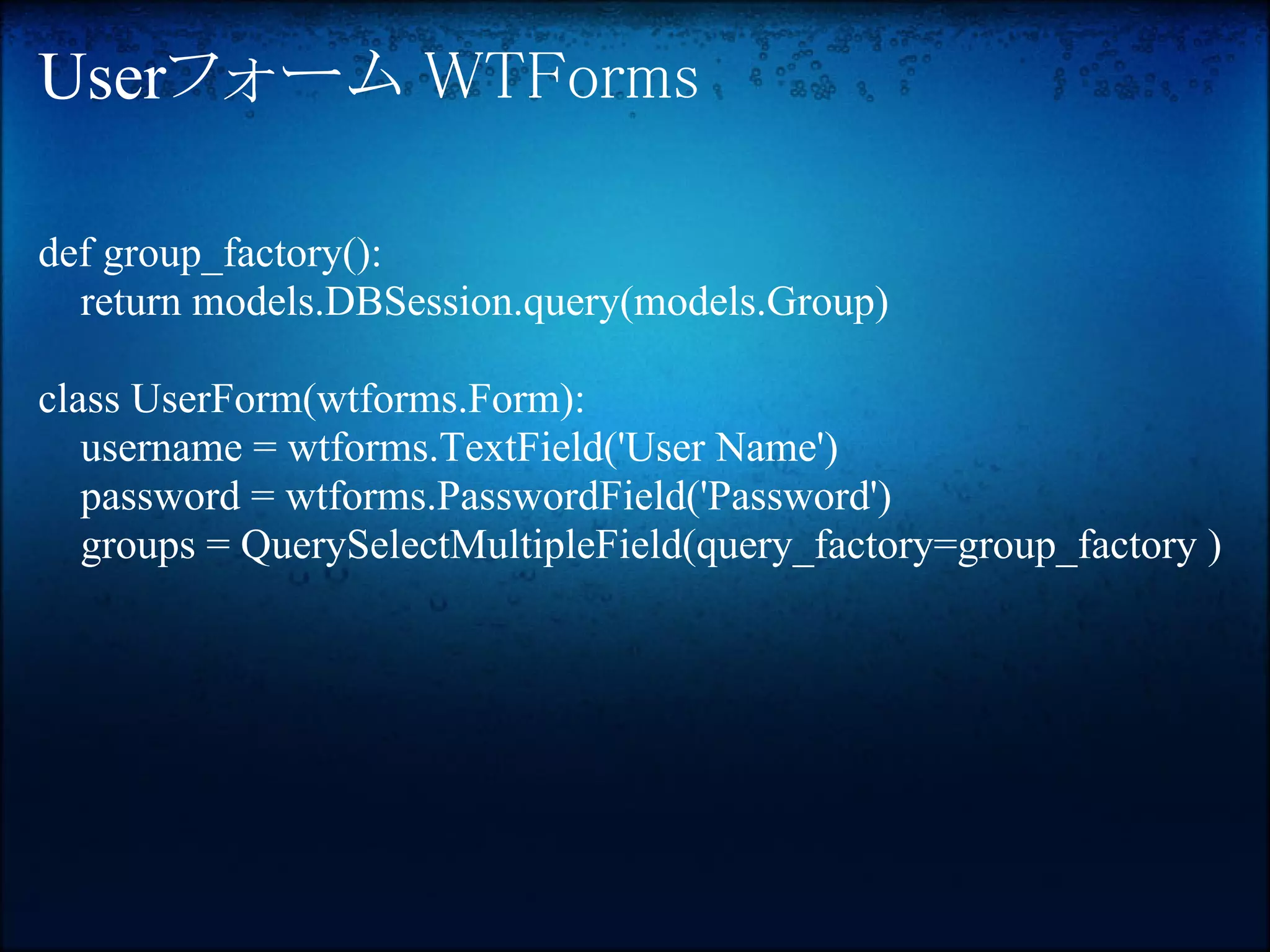 Userフォーム WTForms

def group_factory():
  return models.DBSession.query(models.Group)

class UserForm(wtforms.Form):
   username = wtforms.TextField('User Name')
   password = wtforms.PasswordField('Password')
   groups = QuerySelectMultipleField(query_factory=group_factory )
 