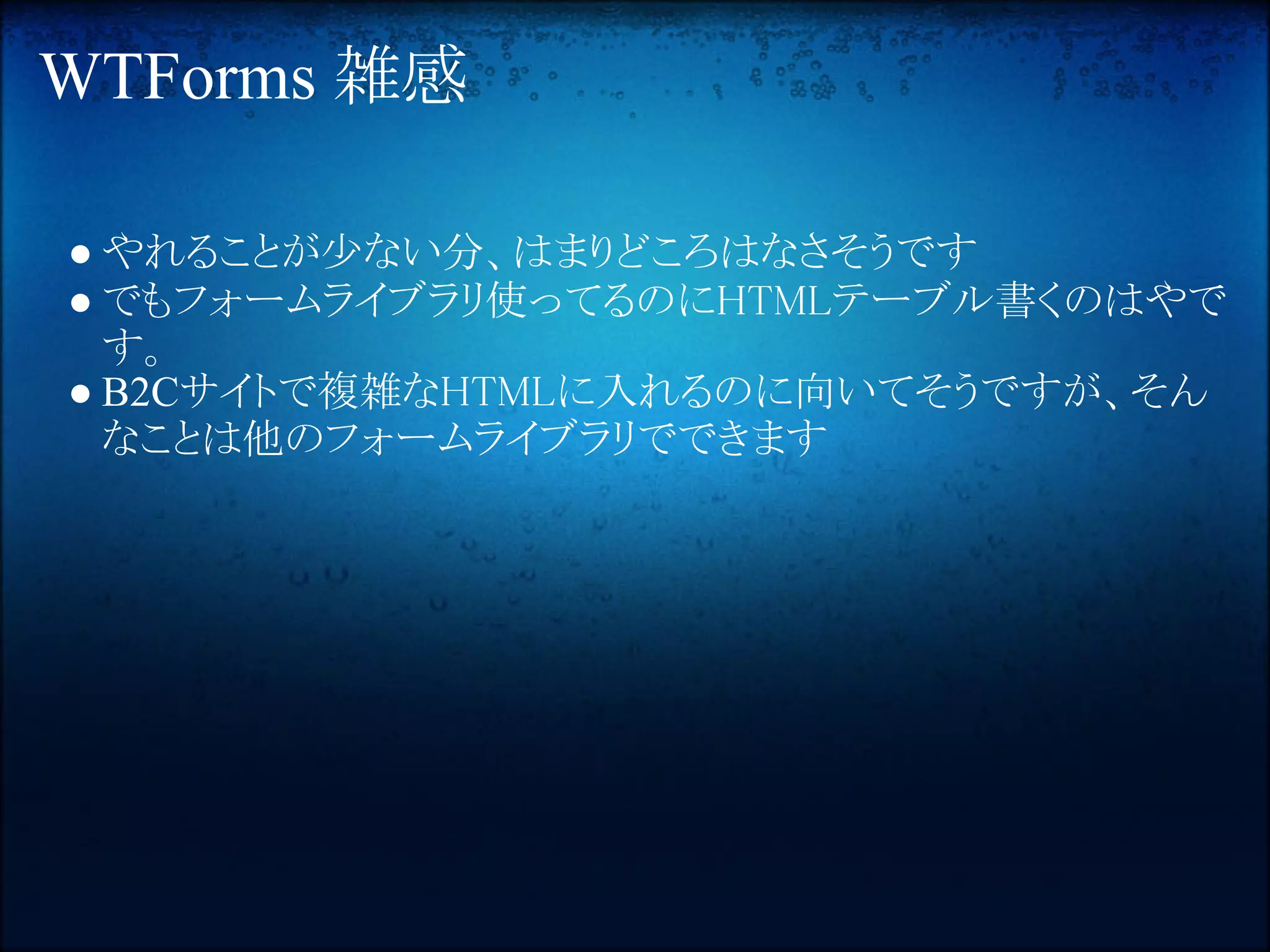 WTForms 雑感

● やれることが少ない分、はまりどころはなさそうです
● でもフォームライブラリ使ってるのにHTMLテーブル書くのはやで
  す。
● B2Cサイトで複雑なHTMLに入れるのに向いてそうですが、そん
  なことは他のフォームライブラリでできます
 