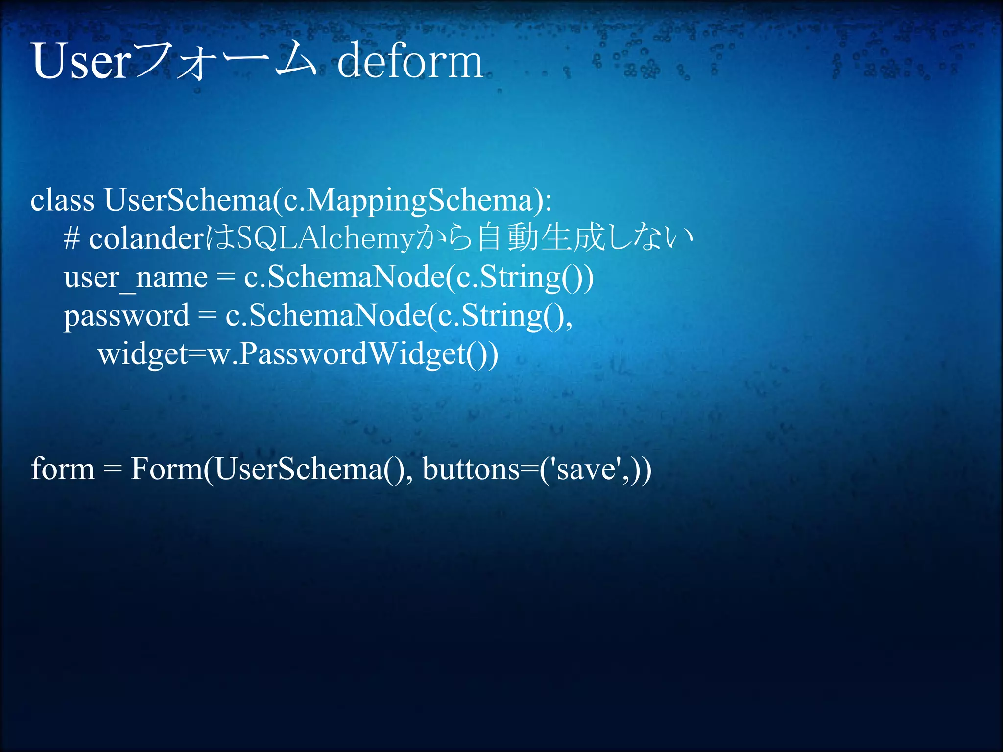 Userフォーム deform

class UserSchema(c.MappingSchema):
   # colanderはSQLAlchemyから自動生成しない
   user_name = c.SchemaNode(c.String())
   password = c.SchemaNode(c.String(),
      widget=w.PasswordWidget())


form = Form(UserSchema(), buttons=('save',))
 