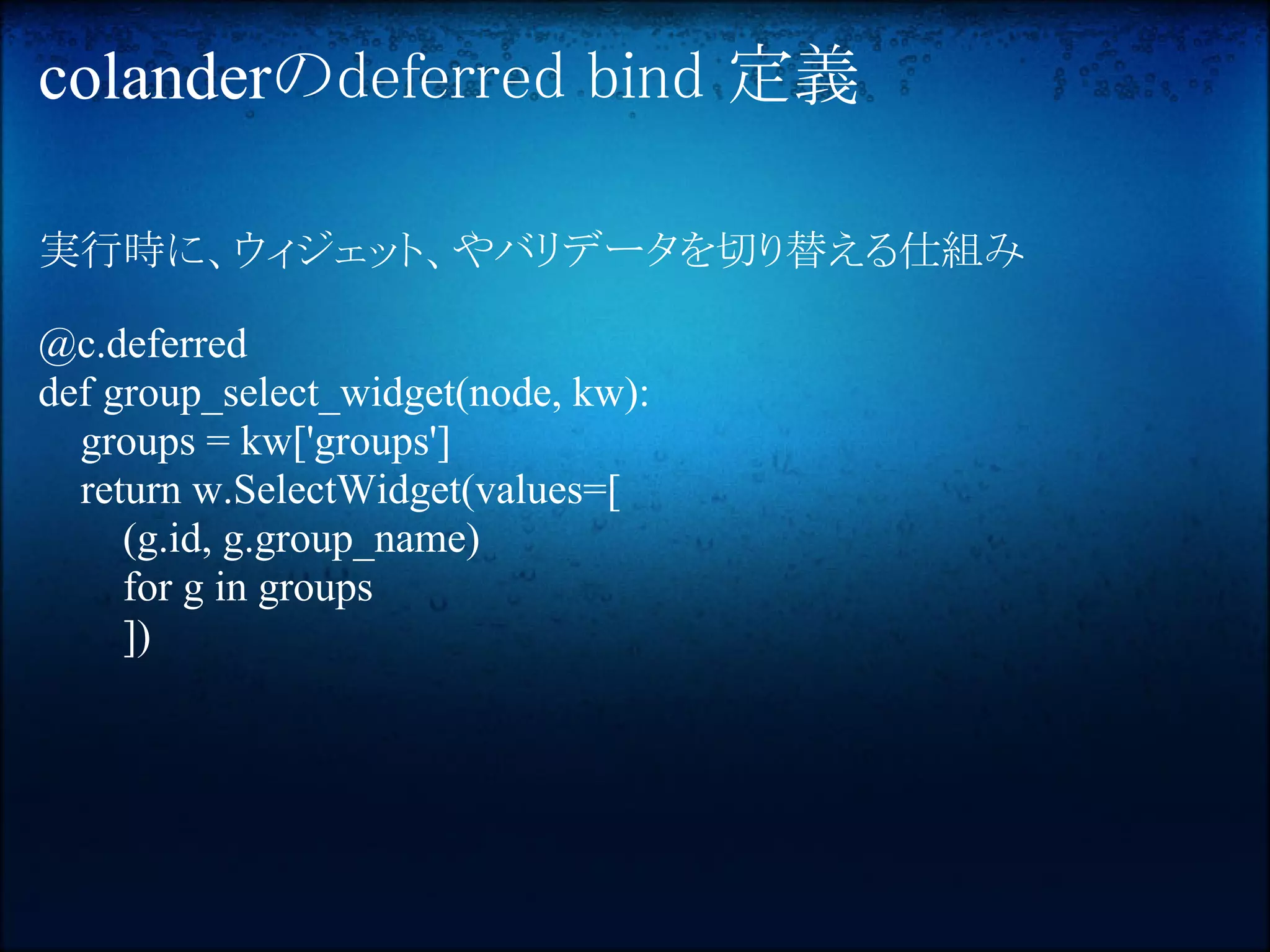 colanderのdeferred bind 定義

実行時に、ウィジェット、やバリデータを切り替える仕組み

@c.deferred
def group_select_widget(node, kw):
  groups = kw['groups']
  return w.SelectWidget(values=[
     (g.id, g.group_name)
     for g in groups
     ])
 