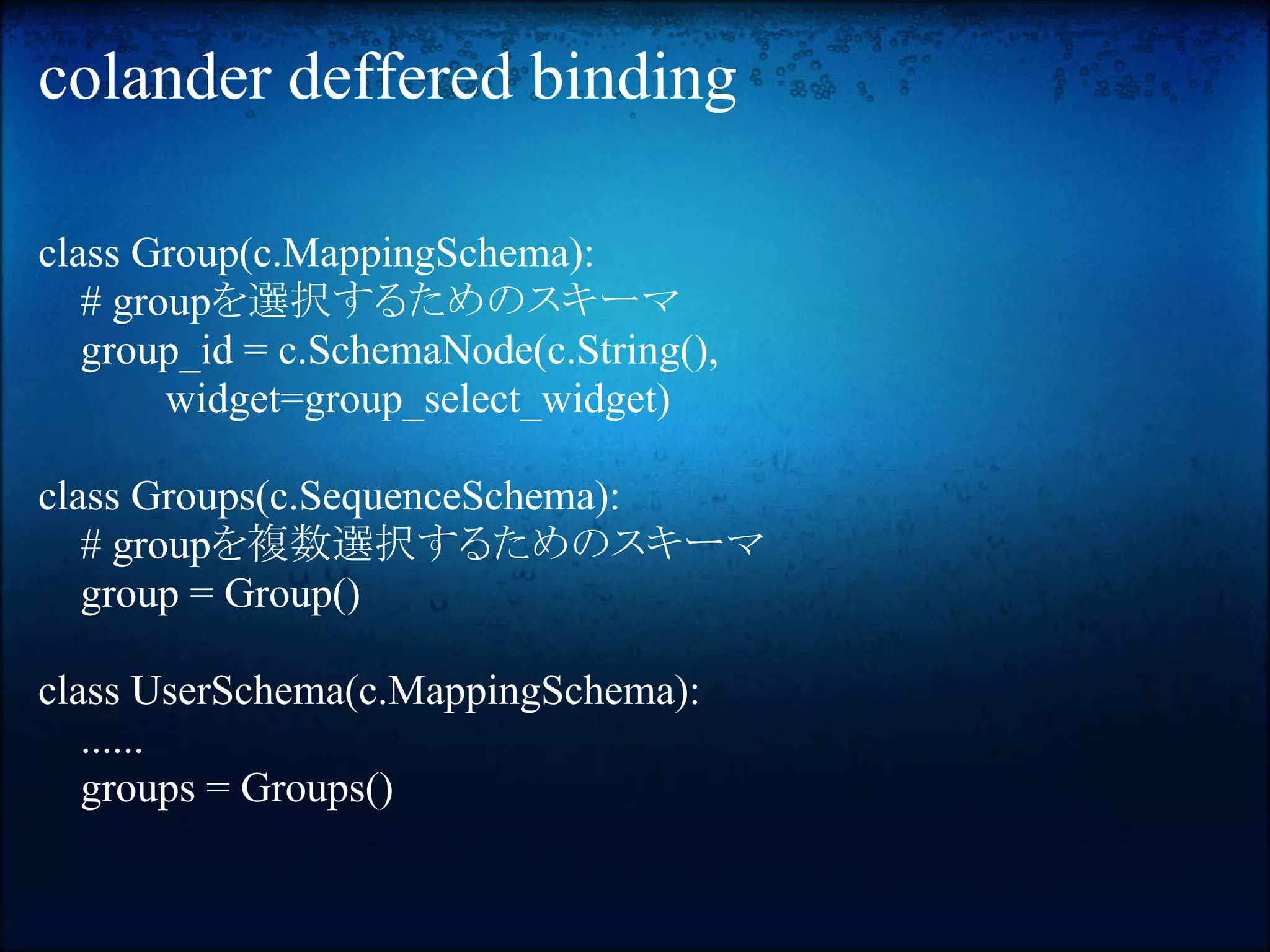 colander deffered binding

class Group(c.MappingSchema):
   # groupを選択するためのスキーマ
   group_id = c.SchemaNode(c.String(),
        widget=group_select_widget)

class Groups(c.SequenceSchema):
   # groupを複数選択するためのスキーマ
   group = Group()

class UserSchema(c.MappingSchema):
   ......
   groups = Groups()
 