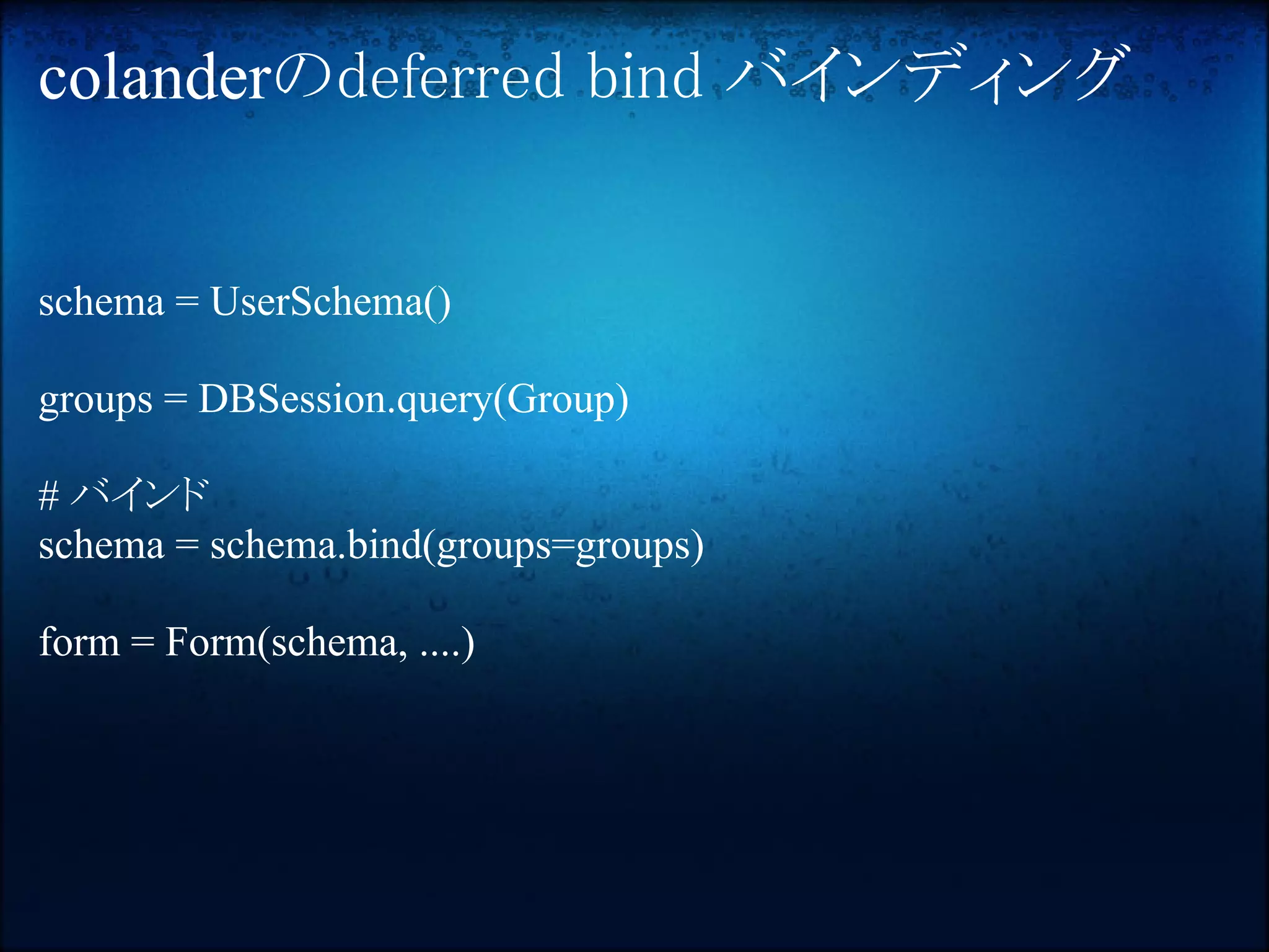 colanderのdeferred bind バインディング


schema = UserSchema()

groups = DBSession.query(Group)

# バインド
schema = schema.bind(groups=groups)

form = Form(schema, ....)
 