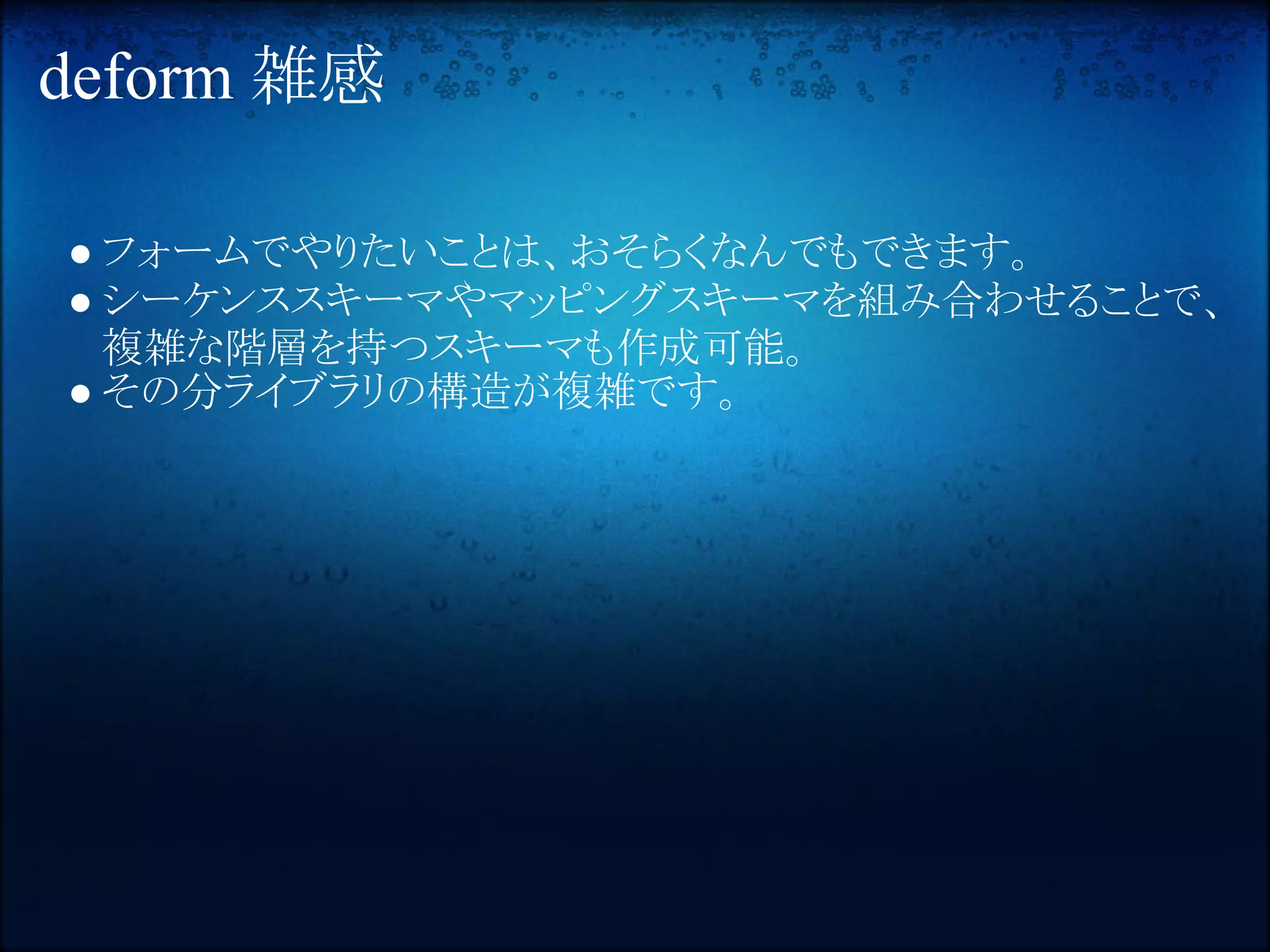 deform 雑感

● フォームでやりたいことは、おそらくなんでもできます。
● シーケンススキーマやマッピングスキーマを組み合わせることで、
  複雑な階層を持つスキーマも作成可能。
● その分ライブラリの構造が複雑です。
 