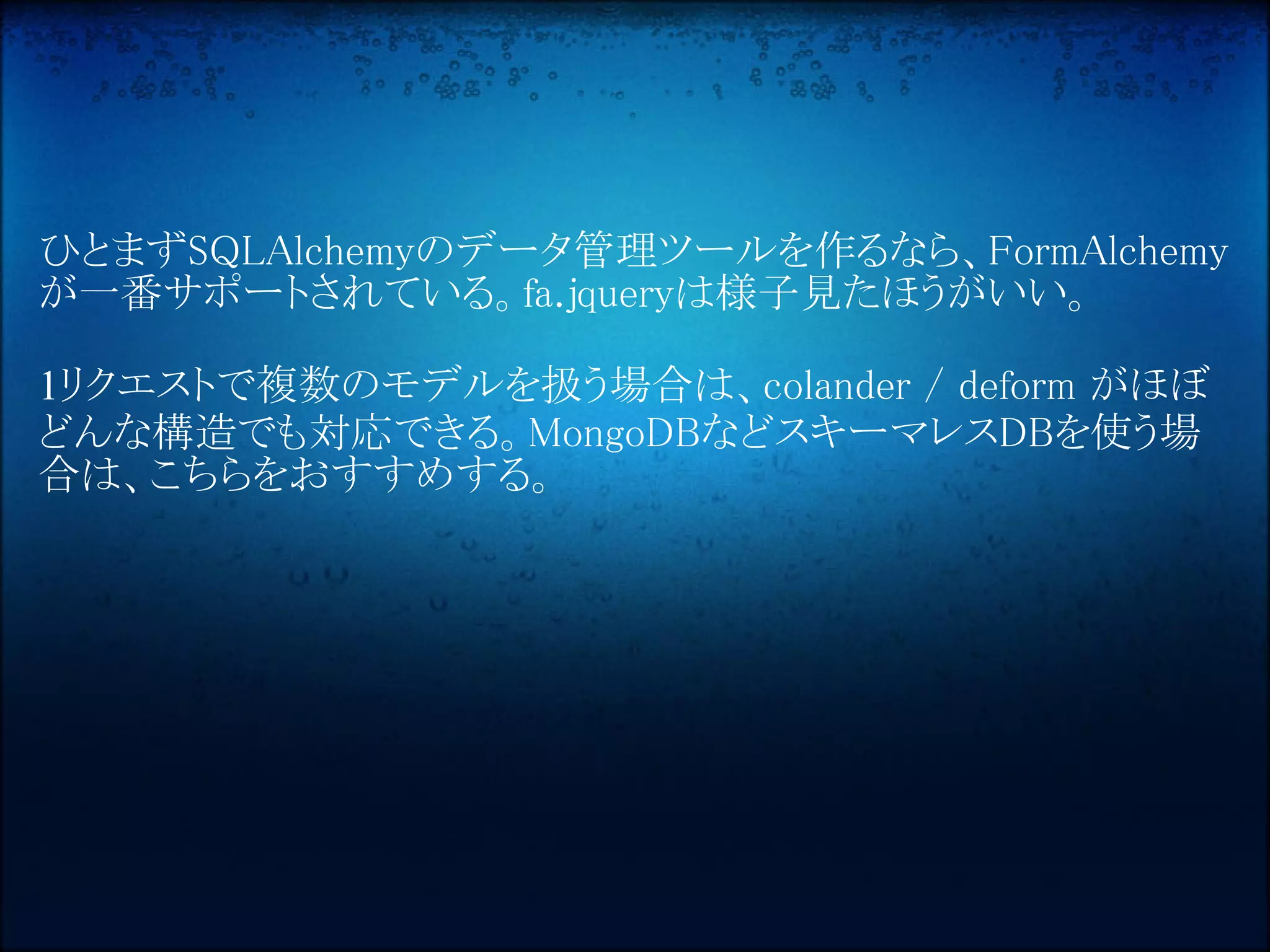 ひとまずSQLAlchemyのデータ管理ツールを作るなら、FormAlchemy
が一番サポートされている。fa.jqueryは様子見たほうがいい。

1リクエストで複数のモデルを扱う場合は、colander / deform がほぼ
どんな構造でも対応できる。MongoDBなどスキーマレスDBを使う場
合は、こちらをおすすめする。
 