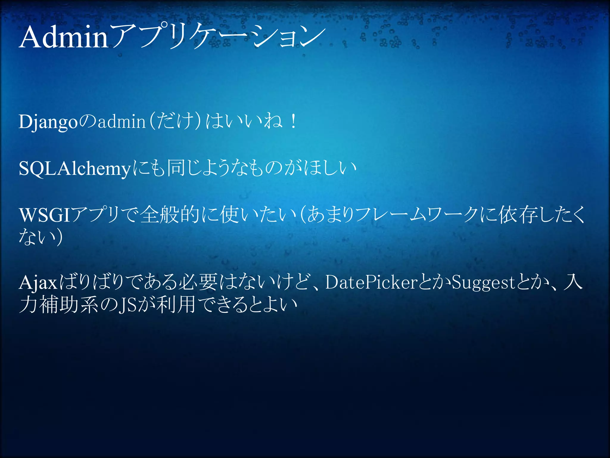 Adminアプリケーション

Djangoのadmin（だけ）はいいね！

SQLAlchemyにも同じようなものがほしい

WSGIアプリで全般的に使いたい（あまりフレームワークに依存したく
ない）

Ajaxばりばりである必要はないけど、DatePickerとかSuggestとか、入
力補助系のJSが利用できるとよい
 