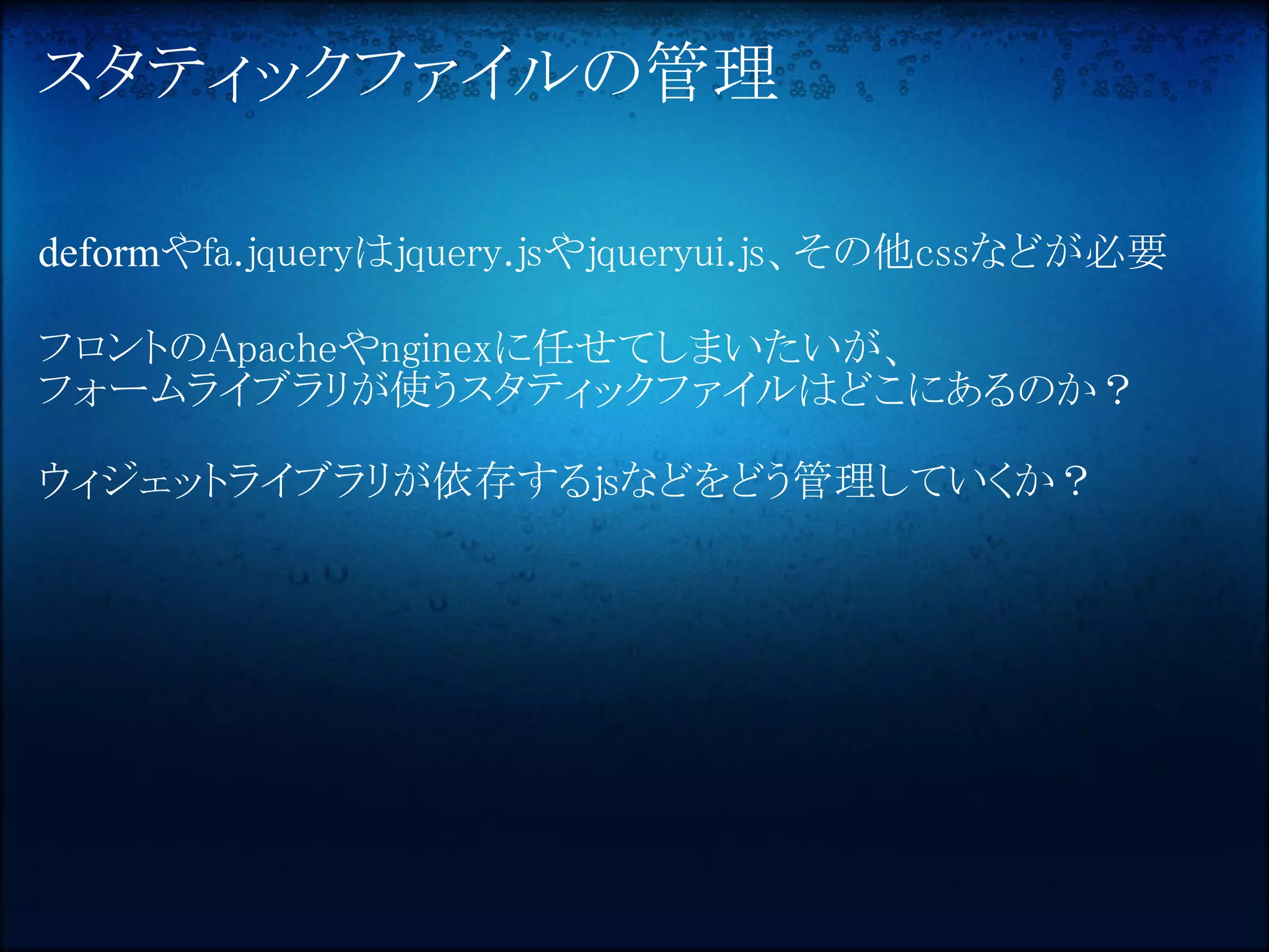スタティックファイルの管理

deformやfa.jqueryはjquery.jsやjqueryui.js、その他cssなどが必要

フロントのApacheやnginexに任せてしまいたいが、
フォームライブラリが使うスタティックファイルはどこにあるのか？

ウィジェットライブラリが依存するjsなどをどう管理していくか？
 