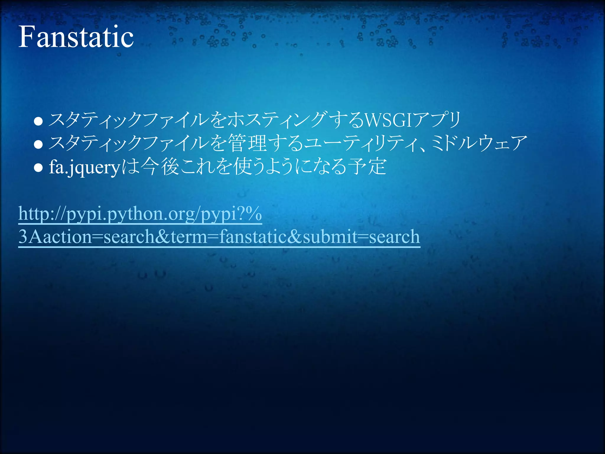 Fanstatic

 ● スタティックファイルをホスティングするWSGIアプリ
 ● スタティックファイルを管理するユーティリティ、ミドルウェア
 ● fa.jqueryは今後これを使うようになる予定

http://pypi.python.org/pypi?%
3Aaction=search&term=fanstatic&submit=search
 