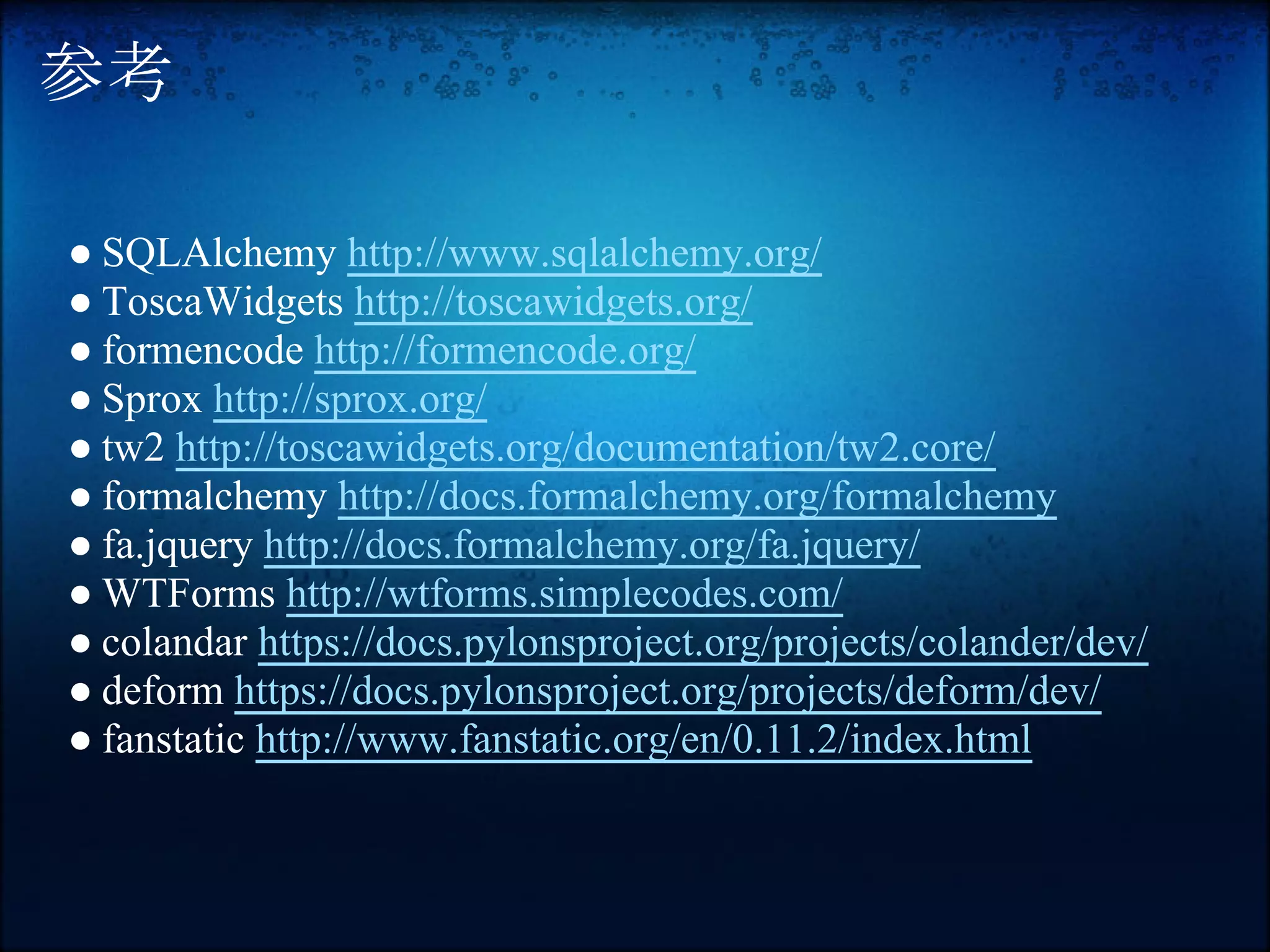 参考

● SQLAlchemy http://www.sqlalchemy.org/
● ToscaWidgets http://toscawidgets.org/
● formencode http://formencode.org/
● Sprox http://sprox.org/
● tw2 http://toscawidgets.org/documentation/tw2.core/
● formalchemy http://docs.formalchemy.org/formalchemy
● fa.jquery http://docs.formalchemy.org/fa.jquery/
● WTForms http://wtforms.simplecodes.com/
● colandar https://docs.pylonsproject.org/projects/colander/dev/
● deform https://docs.pylonsproject.org/projects/deform/dev/
● fanstatic http://www.fanstatic.org/en/0.11.2/index.html
 