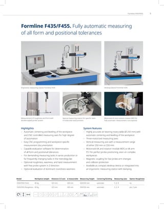 3
Formline F435/F455
Highligthts
– Automatic centering and leveling of the workpiece
and CNC controlled measuring axes for high degree
of automation
– Easy CNC programming and workpiece-specific
measurement documentation
– Capable evaluation software for determination
of all form and positional tolerances
– For demanding measuring tasks in series production or
for frequently changing tasks in the metrology lab
– Optional roughness, waviness, and twist measurement
with free probe system in Z-direction
– Optional evaluation of dominant roundness waviness
System features
– Highly accurate air bearing rotary table (Ø 250 mm) with
automatic centering and leveling of the workpiece
– Three motorized measuring axes
– Vertical measuring axis with a measurement range
of either 350 mm or 550 mm
– Motorized tilt and rotation module MDS or tilt arm
FS1 for perfect probe positioning, even on complex
workpieces
– Magnetic coupling for fast probe arm changes
and collision protection
– Available as compact desktop device or integrated into
an ergonomic measuring station with damping
FFT
Ergonomic measuring station Formline F435 Desktop device Formline F435
Measurement of roughness and form with
double-tipped probe system
Special measuring station for specific tasks
in brake disk measurement
Motorized tilt and rotation module MDS for
fully automatic measurement runs (option)
Model Workpiece weight Distance C/Z axis ø measurable Measuring height Centering/leveling Measuring axes Option Roughness
F435/F455 Form 40 kg 325 mm 430 mm 350/550 mm automatic C, Z, R no
F435/F455 Roughness 40 kg 325 mm 430 mm 350/550 mm automatic C, Z, R yes, Z axis
Formline F435/F455. Fully automatic measuring
of all form and positional tolerances
 