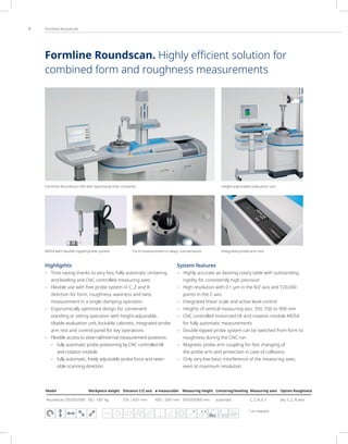 4 Formline Roundscan
Highligthts
– Time saving thanks to very fast, fully automatic centering
and leveling and CNC controlled measuring axes
– Flexible use with free probe system in C, Z and R
direction for form, roughness, waviness and twist
measurement in a single clamping operation
– Ergonomically optimized design for convenient
standing or sitting operation with height-adjustable,
tiltable evaluation unit, lockable cabinets, integrated probe
arm rest and control panel for key operations
– Flexible access to external/internal measurement positions:
– fully automatic probe positioning by CNC controlled tilt
and rotation module
– fully automatic, freely adjustable probe force and rever-
sible scanning direction
System features
– Highly accurate air bearing rotary table with outstanding
rigidity for consistently high precision
– High resolution with 0.1 µm in the R/Z axis and 720,000
points in the C axis
– Integrated linear scale and active level control
– Heights of vertical measuring axis: 350, 550 or 900 mm
– CNC controlled motorized tilt and rotation module MDS4
for fully automatic measurements
– Double-tipped probe system can be switched from form to
roughness during the CNC run
– Magnetic probe arm coupling for fast changing of
the probe arm and protection in case of collisions
– Only very low basic interference of the measuring axes,
even at maximum resolution
1)
on request
FFT
Height-adjustable evaluation unit
Integrated probe arm rest
Form measurement in deep, narrow bores
MDS4 with double-tipped probe system
Formline Roundscan 555 with optional printer container
Model Workpiece weight Distance C/Z axis ø measurable Measuring height Centering/leveling Measuring axes Option Roughness
Roundscan 535/555/590 60 | 1001)
kg 370 | 4201)
mm 430 | 5301)
mm 350/550/900 mm automatic C, Z, R, X, Y yes, C, Z, R axes
Formline Roundscan. Highly eﬃcient solution for
combined form and roughness measurements
 