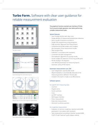 5
Turbo Form
The graphical, function-oriented user interface of Turbo
Form ensures simple operation, even when performing
complex measurement tasks.
System features
– User-friendly interface with clear icons
– Simple definition of measurement positions/axis references
– Direct transfer of positions via teach-in
– Simple CNC programming using pictograms
– Fully automatic alignment and measurement
– Comprehensive profile analysis and complete
documentation of the measurement results
– Clear program flow
– Evaluation in accordance with standards
– Convenient test plan management
– Fast evaluation algorithms for prompt results
– Fourier analysis for detection of recurring profile parts
– Results display in 3D diagrams
– User-defined presentation of measuring reports
– Automatic saving of PDF reports
Automatic measurement runs: CNC
– User-independent, reproducible results
– Aligned workpiece is automatically measured at the
measuring positions defined in the test plan
– Created in the teach-in mode or via offline license
Software options
For specific form measuring tasks
– Line form
– Angular sector
– Fourier synthesis
– Cone
– qs-STAT®
interface
– ASCII export interface
– Piston measurement
– Brake disk measurements
– Dominant roundness waviness
For roughness measurement
– Evaluation of common roughness, waviness and profile
parameters in accordance with standards
– Twist measurement according to Daimler standard MBN
31007-07 with TwistLive®
quick analysis method
Twist measurement with a roughness stylus tip
Results report for form and roughness measurement
Automated alignment and measuring run
Test plan creation
Turbo Form. Software with clear user guidance for
reliable measurement evaluation
 