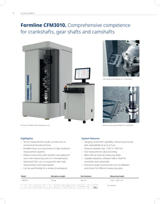6 Formline CFM3010
1)
on request
Highligthts
– Secure measurement results, as there are no
mechanical transverse forces
– Excellent basic accuracy thanks to high-resolution
measurement systems
– Robust construction with vibration decoupling for
use in the measuring room or in the laboratory
– Optimized CNC runs in conjunction with high
measurement and travel speeds
– Can be used flexibly for a variety of workpieces
System features
– Gauging component capability: measuring accuracy
with repeatability of up to 0.3 µm
– Distance between tips: 1250 or 1500 mm
– Fast measurement value recording
– Wear-free air bearing measuring slides
– Capable evaluation software Tolaris Shaft for
camshafts and crankshafts
– Extensive range of accessories such as followers
and drivers for diﬀerent measuring tasks
Flat measuring follower for crankshafts
Round measuring follower for camshafts
Formline CFM3010 with evaluation unit
Model Workpiece weight Test diameter Measuring height
CFM3010 150 kg 300 mm 1250 | 15001)
mm
FFT
Formline CFM3010. Comprehensive competence
for crankshafts, gear shafts and camshafts
 