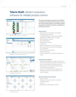 7
Tolaris Shaft
The Tolaris Shaft evaluation software for the CFM3010
crankshaft and camshaft measuring machine is easy to
use and takes all key aspects for controlling and optimi-
zing modern production processes for crankshafts and
camshafts into account.
System features
– Optimized for the measurement and evaluation
of crankshafts and camshafts
– Standardized displays to make it easy to familiarize
yourself with the software and use it reliably
– Extensive toleration functions
– Clear profile graphics
– Simple print form creation
– Control charts
– Extensive data exports to correct machine tools
– Measuring process and accessories management
– User management
– FFT tolerance zone management
– Offline programming
– Scope for expansion to include specific evaluation fu
nctions
Simple and comfortable use
– Self-explanatory dialogues to support recurring tasks
– Feature-oriented programming with schematic represen-
tation of the workpiece with measuring positions
– Simple machine control and CNC programming for
automated measuring sequences
– Accessories management for easy organization of
clamping equipment and measuring elements for
specific workpieces
Options for speciﬁc measuring tasks
– qs-STAT®
interface
– Wavinesses such as chatter marks or dominant
roundness waviness
– Cam form
– Classification (for final inspection systems)
Workpiece displays together with characteristics
Management of workpiece-specific accessories
Polar diagram bearing with FFT
Polar diagram cam form
Tolaris Shaft. Modern evaluation
software for reliable process control
 