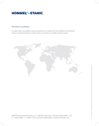 Formline
US
2022-09
Copyright
©
JENOPTIK
Industrial
Metrology
Germany
GmbH.
All
rights
reserved.
Pictures
may
show
options
and
are
not
legally
binding.
Subject
to
change
without
notice.
Worldwide availability
JENOPTIK Automotive North America, LLC | 1500 West Hamlin Road | Rochester Hills, MI 48309 | USA
P +1 248 853 5888 | F +1 248 853 1505 | automotive.info@jenoptik.us | www.hommel-etamic.com
Our expert teams are available to assist you wherever you are located. We have subsidiaries and distribution
partners in key national nations, in order to assist our customers as a reliable production partner.
 
