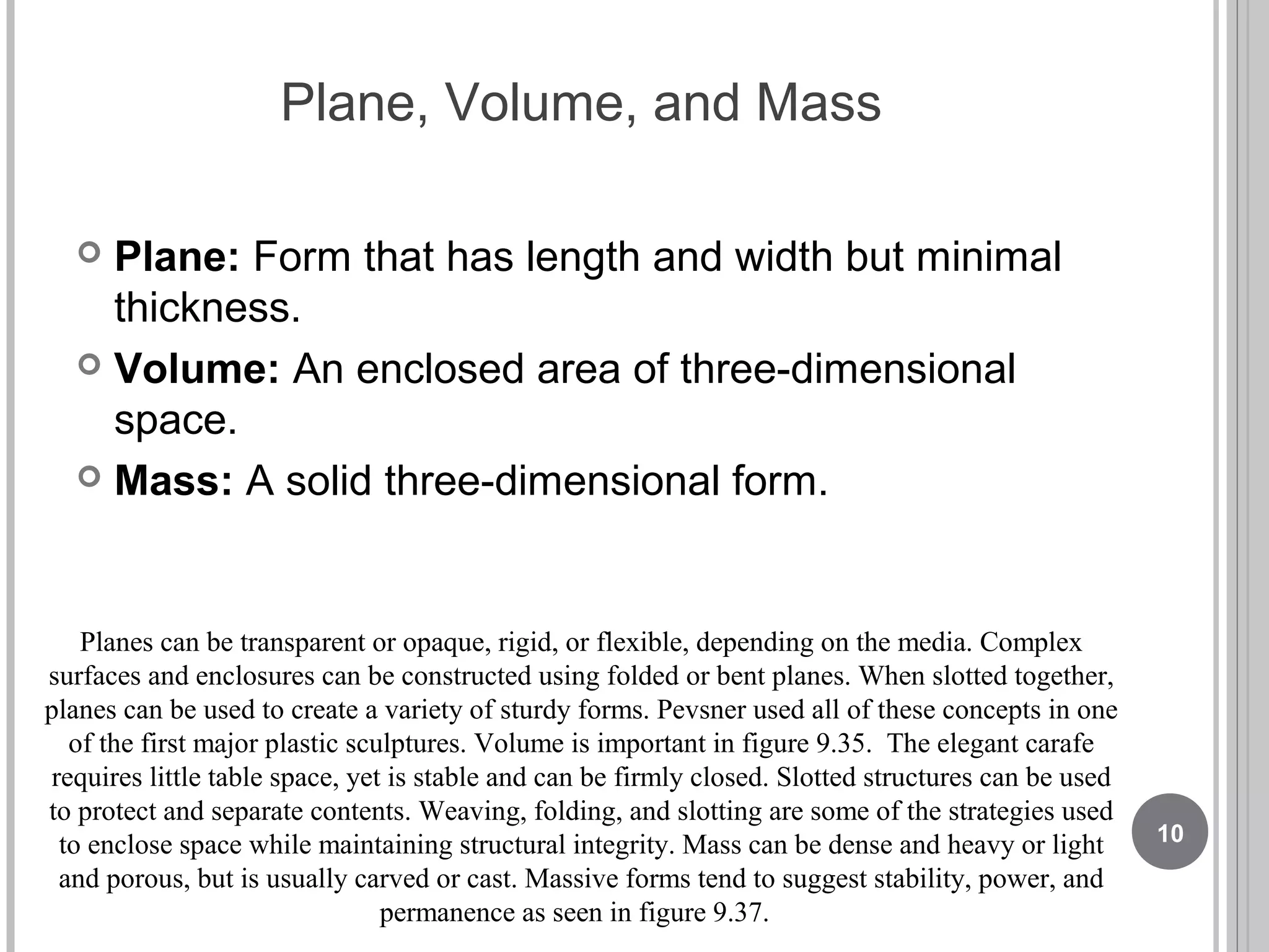 Plane, Volume, and Mass
 Plane: Form that has length and width but minimal
thickness.
 Volume: An enclosed area of three-dimensional
space.
 Mass: A solid three-dimensional form.
Planes can be transparent or opaque, rigid, or flexible, depending on the media. Complex
surfaces and enclosures can be constructed using folded or bent planes. When slotted together,
planes can be used to create a variety of sturdy forms. Pevsner used all of these concepts in one
of the first major plastic sculptures. Volume is important in figure 9.35. The elegant carafe
requires little table space, yet is stable and can be firmly closed. Slotted structures can be used
to protect and separate contents. Weaving, folding, and slotting are some of the strategies used
to enclose space while maintaining structural integrity. Mass can be dense and heavy or light
and porous, but is usually carved or cast. Massive forms tend to suggest stability, power, and
permanence as seen in figure 9.37.
10
 