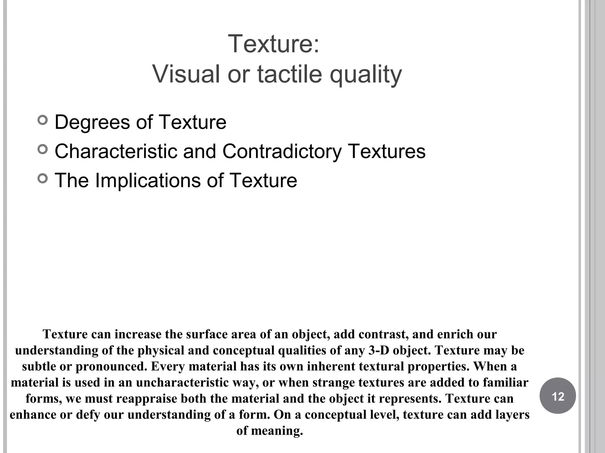 Texture:
Visual or tactile quality
 Degrees of Texture
 Characteristic and Contradictory Textures
 The Implications of Texture
Texture can increase the surface area of an object, add contrast, and enrich our
understanding of the physical and conceptual qualities of any 3-D object. Texture may be
subtle or pronounced. Every material has its own inherent textural properties. When a
material is used in an uncharacteristic way, or when strange textures are added to familiar
forms, we must reappraise both the material and the object it represents. Texture can
enhance or defy our understanding of a form. On a conceptual level, texture can add layers
of meaning.
12
 