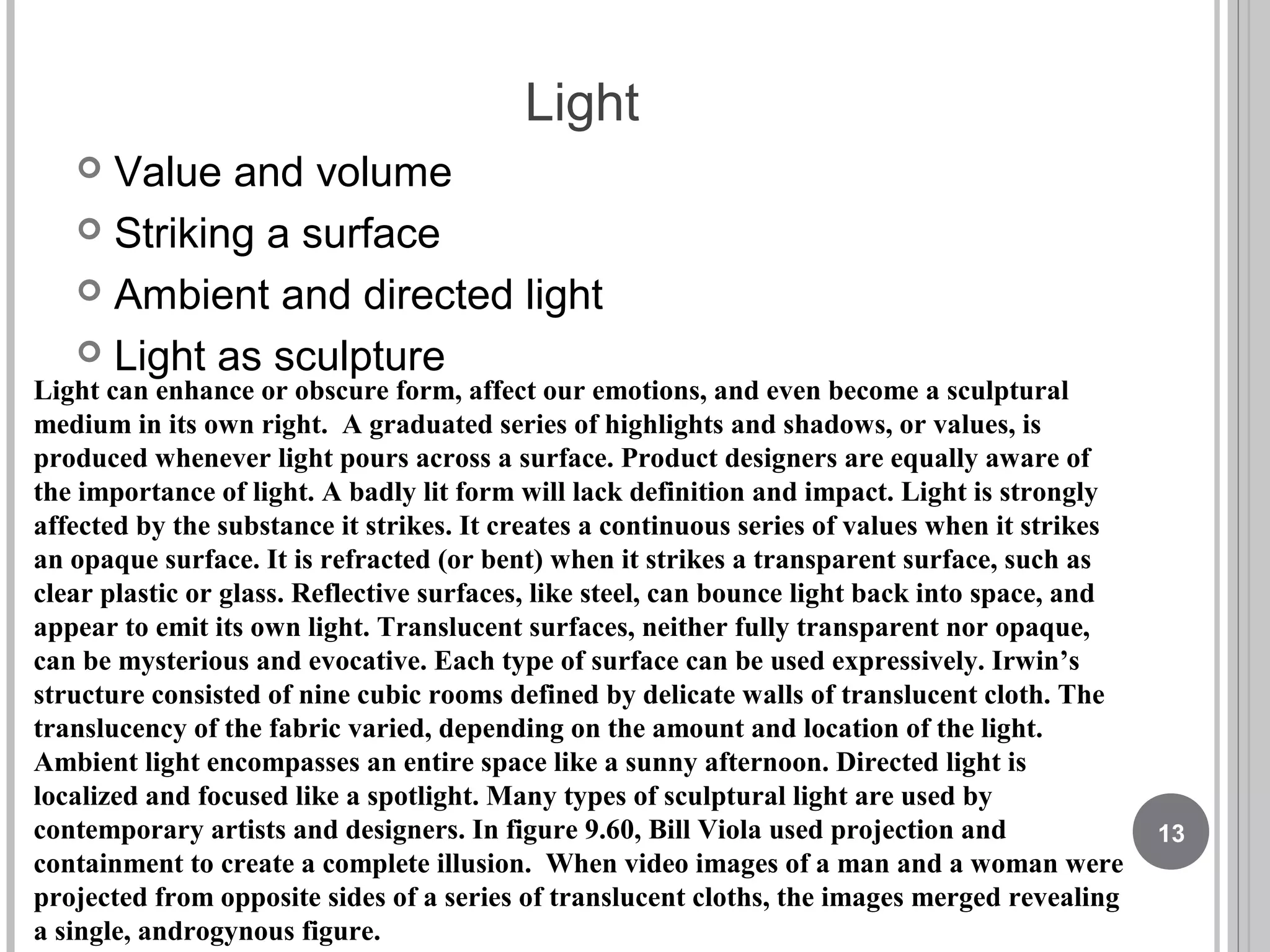 Light
 Value and volume
 Striking a surface
 Ambient and directed light
 Light as sculpture
Light can enhance or obscure form, affect our emotions, and even become a sculptural
medium in its own right. A graduated series of highlights and shadows, or values, is
produced whenever light pours across a surface. Product designers are equally aware of
the importance of light. A badly lit form will lack definition and impact. Light is strongly
affected by the substance it strikes. It creates a continuous series of values when it strikes
an opaque surface. It is refracted (or bent) when it strikes a transparent surface, such as
clear plastic or glass. Reflective surfaces, like steel, can bounce light back into space, and
appear to emit its own light. Translucent surfaces, neither fully transparent nor opaque,
can be mysterious and evocative. Each type of surface can be used expressively. Irwin’s
structure consisted of nine cubic rooms defined by delicate walls of translucent cloth. The
translucency of the fabric varied, depending on the amount and location of the light.
Ambient light encompasses an entire space like a sunny afternoon. Directed light is
localized and focused like a spotlight. Many types of sculptural light are used by
contemporary artists and designers. In figure 9.60, Bill Viola used projection and
containment to create a complete illusion. When video images of a man and a woman were
projected from opposite sides of a series of translucent cloths, the images merged revealing
a single, androgynous figure.
13
 