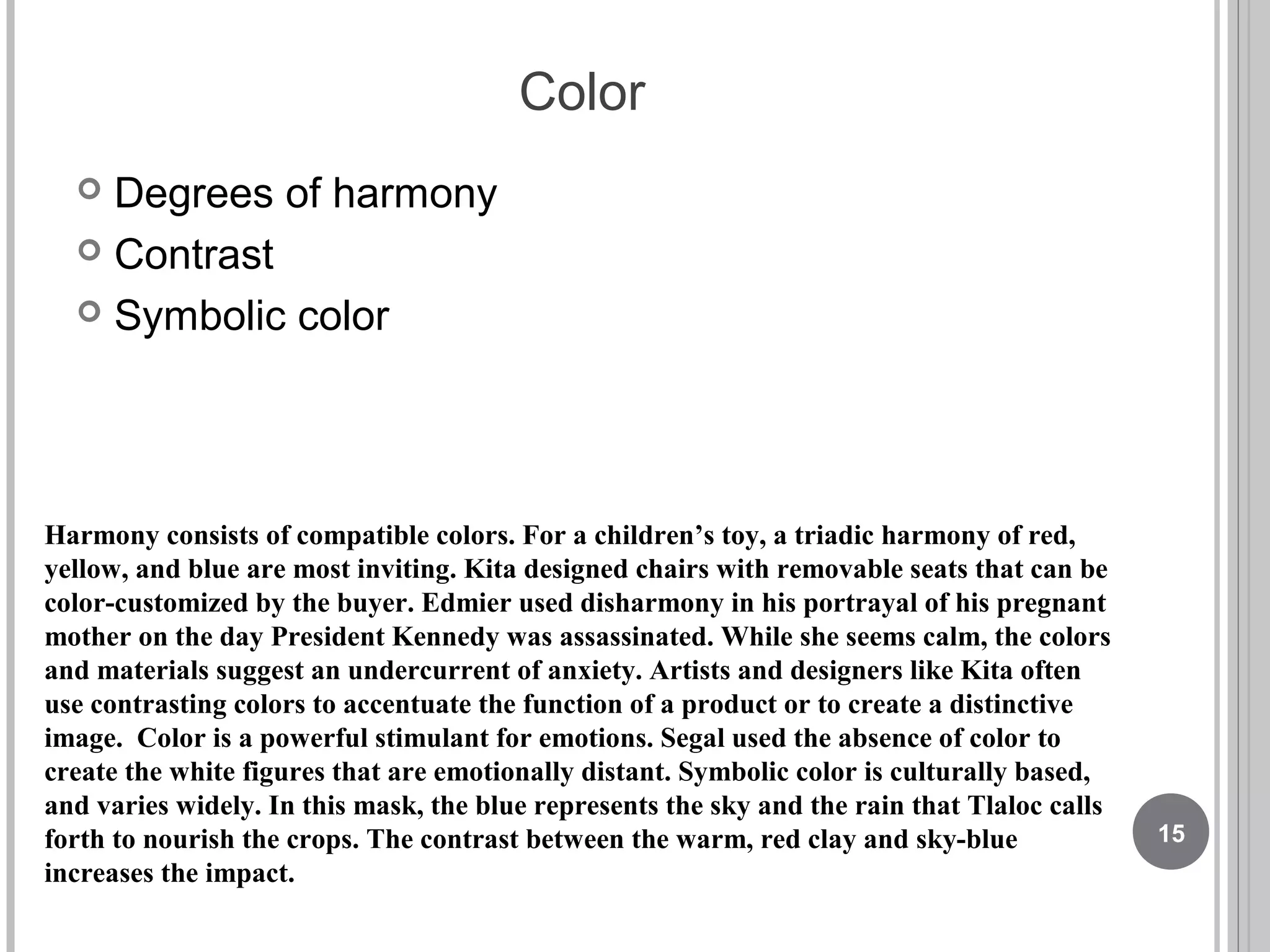Color
 Degrees of harmony
 Contrast
 Symbolic color
Harmony consists of compatible colors. For a children’s toy, a triadic harmony of red,
yellow, and blue are most inviting. Kita designed chairs with removable seats that can be
color-customized by the buyer. Edmier used disharmony in his portrayal of his pregnant
mother on the day President Kennedy was assassinated. While she seems calm, the colors
and materials suggest an undercurrent of anxiety. Artists and designers like Kita often
use contrasting colors to accentuate the function of a product or to create a distinctive
image. Color is a powerful stimulant for emotions. Segal used the absence of color to
create the white figures that are emotionally distant. Symbolic color is culturally based,
and varies widely. In this mask, the blue represents the sky and the rain that Tlaloc calls
forth to nourish the crops. The contrast between the warm, red clay and sky-blue
increases the impact.
15
 