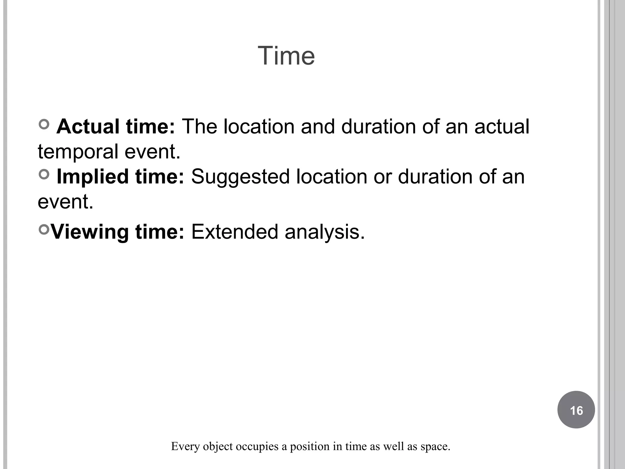 Time
 Actual time: The location and duration of an actual
temporal event.
 Implied time: Suggested location or duration of an
event.
Viewing time: Extended analysis.
Every object occupies a position in time as well as space.
16
 