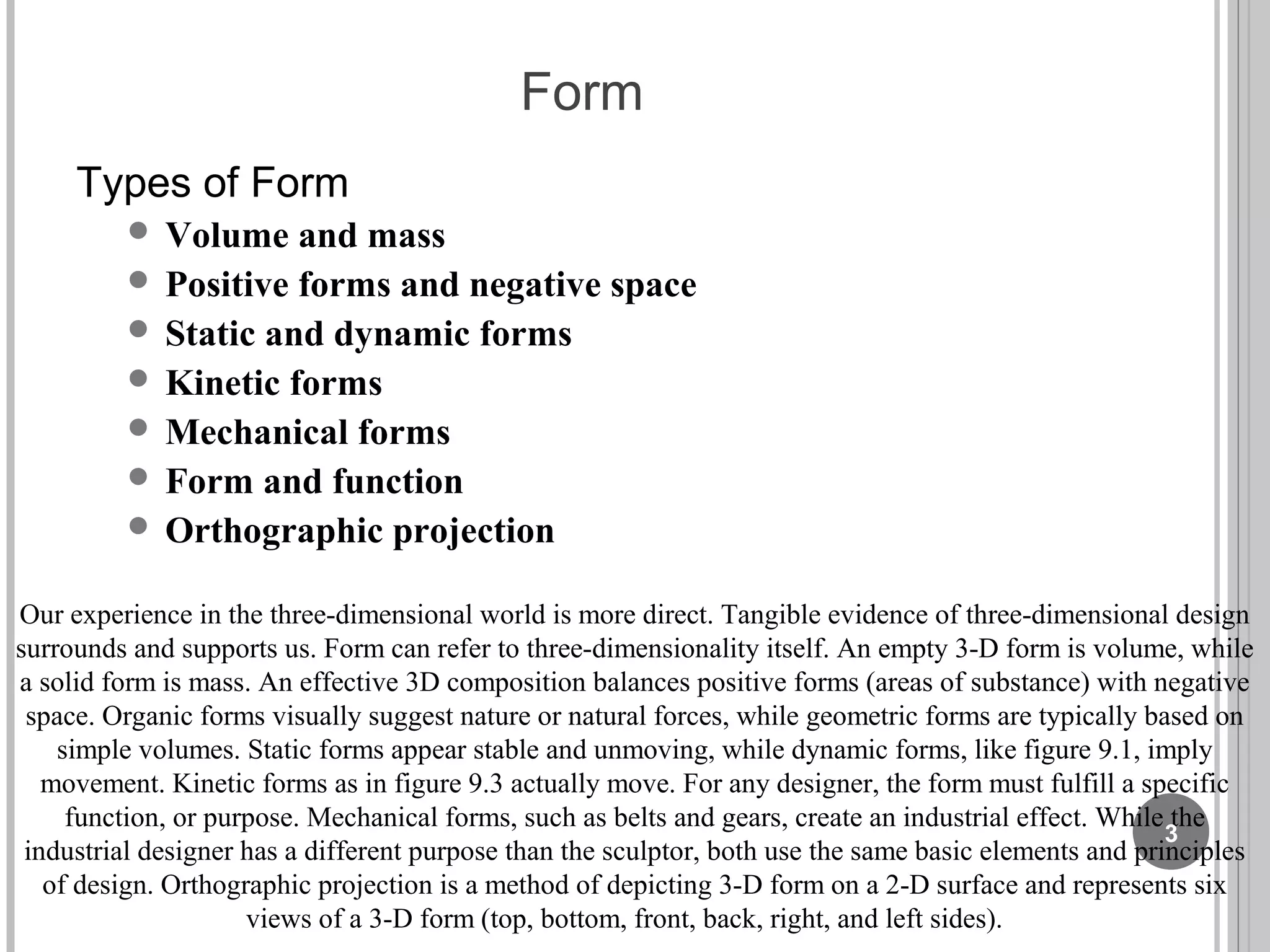 Form
Types of Form
 Volume and mass
 Positive forms and negative space
 Static and dynamic forms
 Kinetic forms
 Mechanical forms
 Form and function
 Orthographic projection
Our experience in the three-dimensional world is more direct. Tangible evidence of three-dimensional design
surrounds and supports us. Form can refer to three-dimensionality itself. An empty 3-D form is volume, while
a solid form is mass. An effective 3D composition balances positive forms (areas of substance) with negative
space. Organic forms visually suggest nature or natural forces, while geometric forms are typically based on
simple volumes. Static forms appear stable and unmoving, while dynamic forms, like figure 9.1, imply
movement. Kinetic forms as in figure 9.3 actually move. For any designer, the form must fulfill a specific
function, or purpose. Mechanical forms, such as belts and gears, create an industrial effect. While the
industrial designer has a different purpose than the sculptor, both use the same basic elements and principles
of design. Orthographic projection is a method of depicting 3-D form on a 2-D surface and represents six
views of a 3-D form (top, bottom, front, back, right, and left sides).
3
 