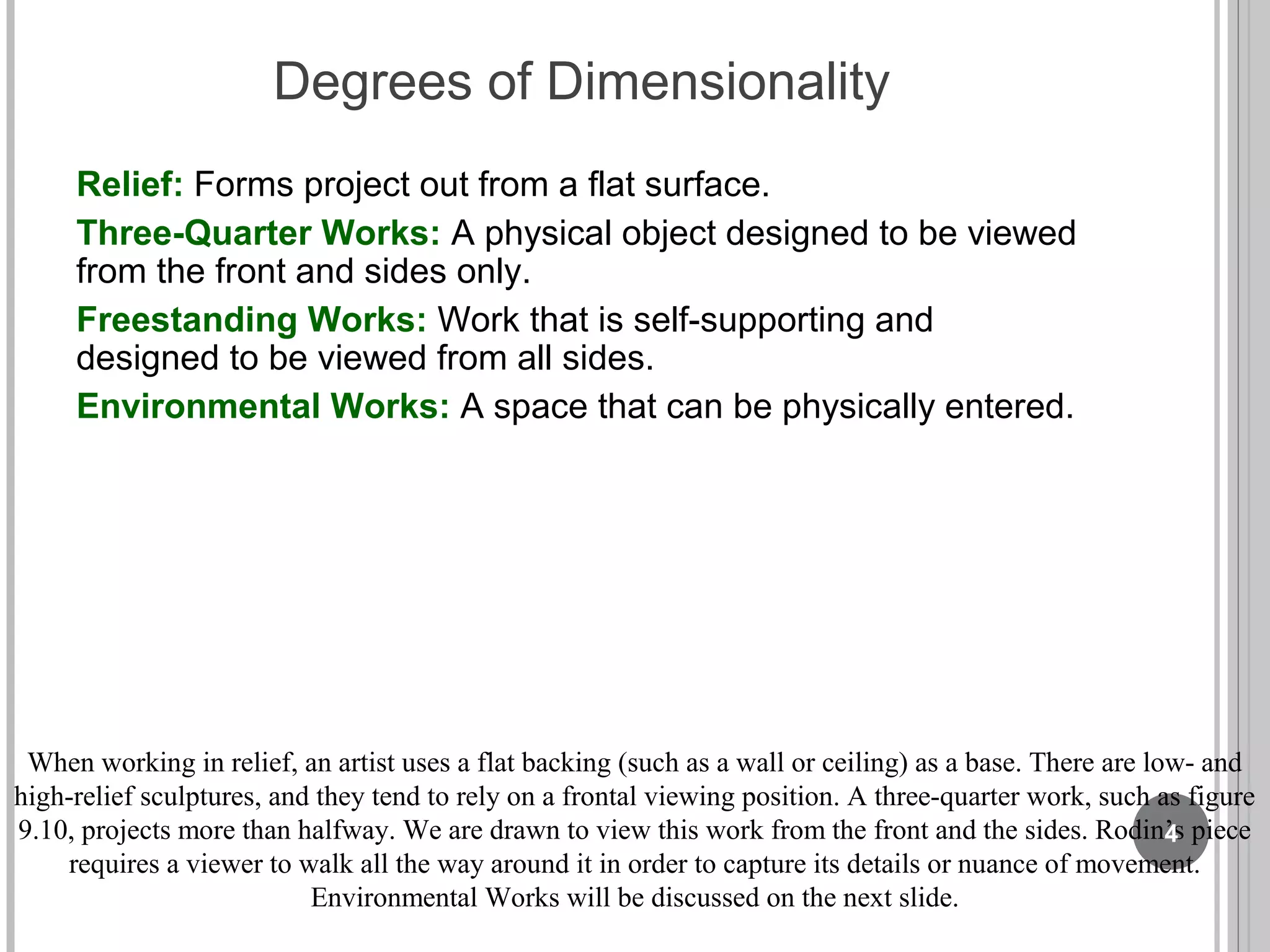 Degrees of Dimensionality
Relief: Forms project out from a flat surface.
Three-Quarter Works: A physical object designed to be viewed
from the front and sides only.
Freestanding Works: Work that is self-supporting and
designed to be viewed from all sides.
Environmental Works: A space that can be physically entered.
When working in relief, an artist uses a flat backing (such as a wall or ceiling) as a base. There are low- and
high-relief sculptures, and they tend to rely on a frontal viewing position. A three-quarter work, such as figure
9.10, projects more than halfway. We are drawn to view this work from the front and the sides. Rodin’s piece
requires a viewer to walk all the way around it in order to capture its details or nuance of movement.
Environmental Works will be discussed on the next slide.
4
 