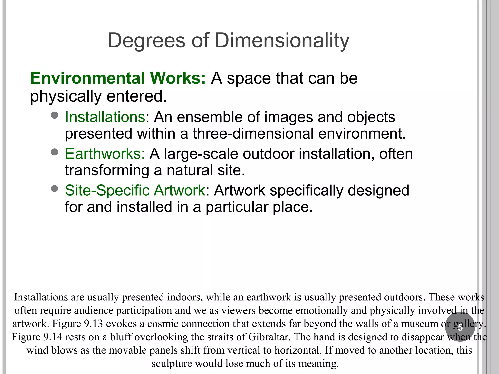Degrees of Dimensionality
Environmental Works: A space that can be
physically entered.
 Installations: An ensemble of images and objects
presented within a three-dimensional environment.
 Earthworks: A large-scale outdoor installation, often
transforming a natural site.
 Site-Specific Artwork: Artwork specifically designed
for and installed in a particular place.
Installations are usually presented indoors, while an earthwork is usually presented outdoors. These works
often require audience participation and we as viewers become emotionally and physically involved in the
artwork. Figure 9.13 evokes a cosmic connection that extends far beyond the walls of a museum or gallery.
Figure 9.14 rests on a bluff overlooking the straits of Gibraltar. The hand is designed to disappear when the
wind blows as the movable panels shift from vertical to horizontal. If moved to another location, this
sculpture would lose much of its meaning.
5
 