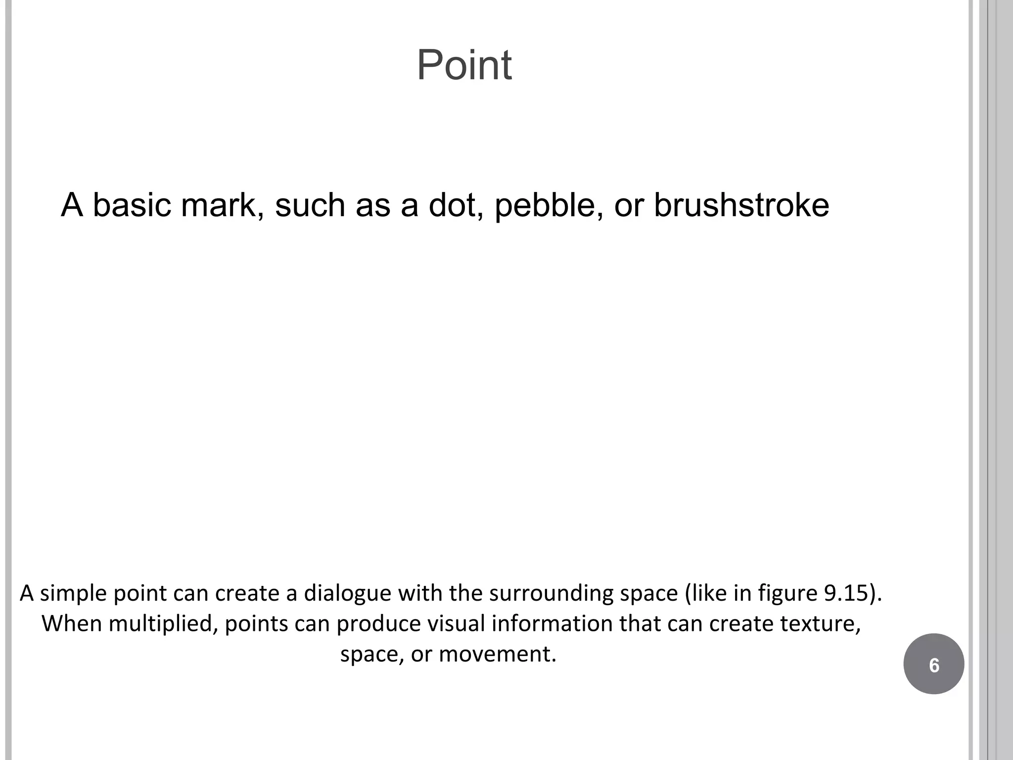 Point
A basic mark, such as a dot, pebble, or brushstroke
A simple point can create a dialogue with the surrounding space (like in figure 9.15).
When multiplied, points can produce visual information that can create texture,
space, or movement. 6
 