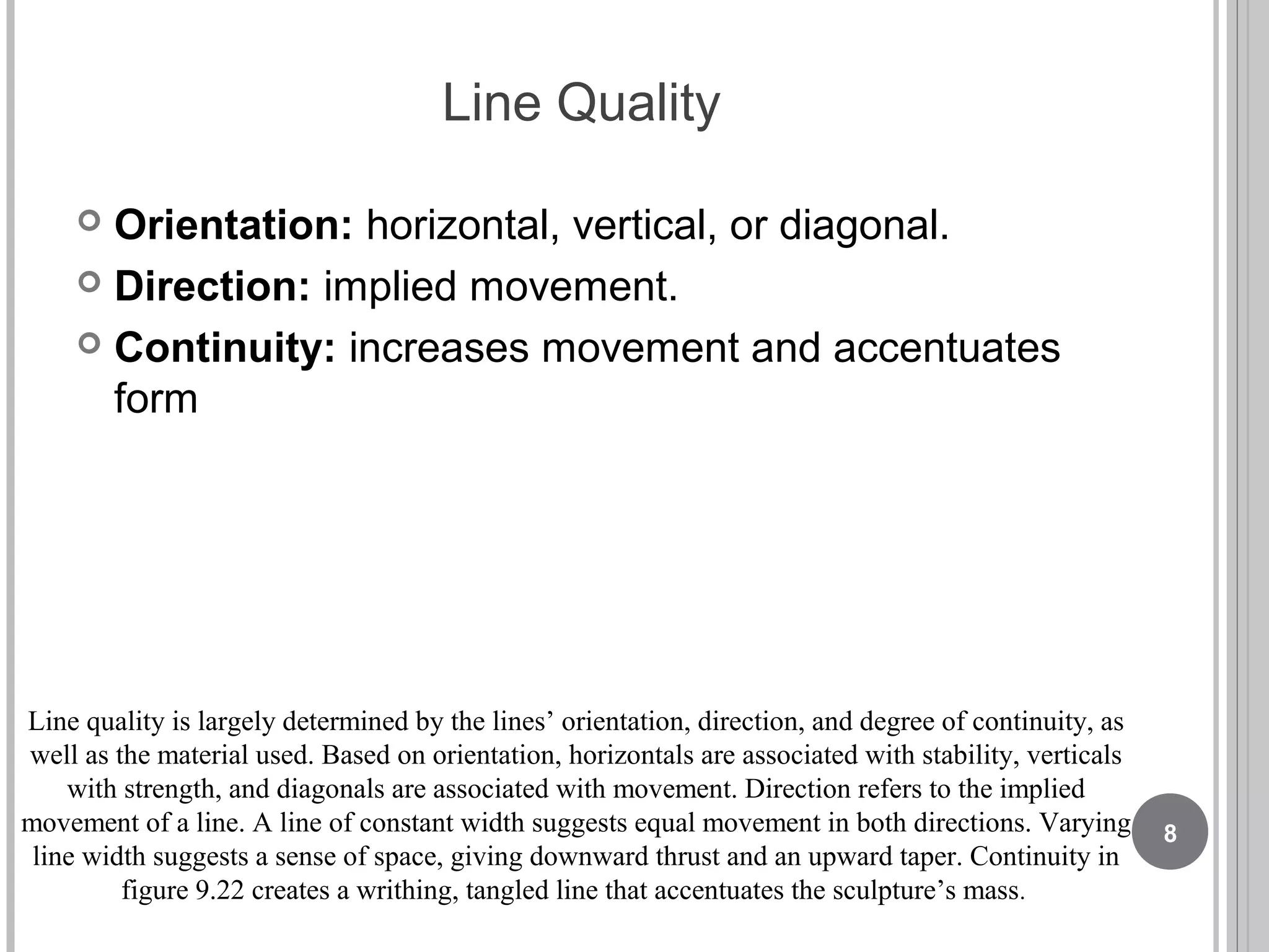 Line Quality
 Orientation: horizontal, vertical, or diagonal.
 Direction: implied movement.
 Continuity: increases movement and accentuates
form
Line quality is largely determined by the lines’ orientation, direction, and degree of continuity, as
well as the material used. Based on orientation, horizontals are associated with stability, verticals
with strength, and diagonals are associated with movement. Direction refers to the implied
movement of a line. A line of constant width suggests equal movement in both directions. Varying
line width suggests a sense of space, giving downward thrust and an upward taper. Continuity in
figure 9.22 creates a writhing, tangled line that accentuates the sculpture’s mass.
8
 