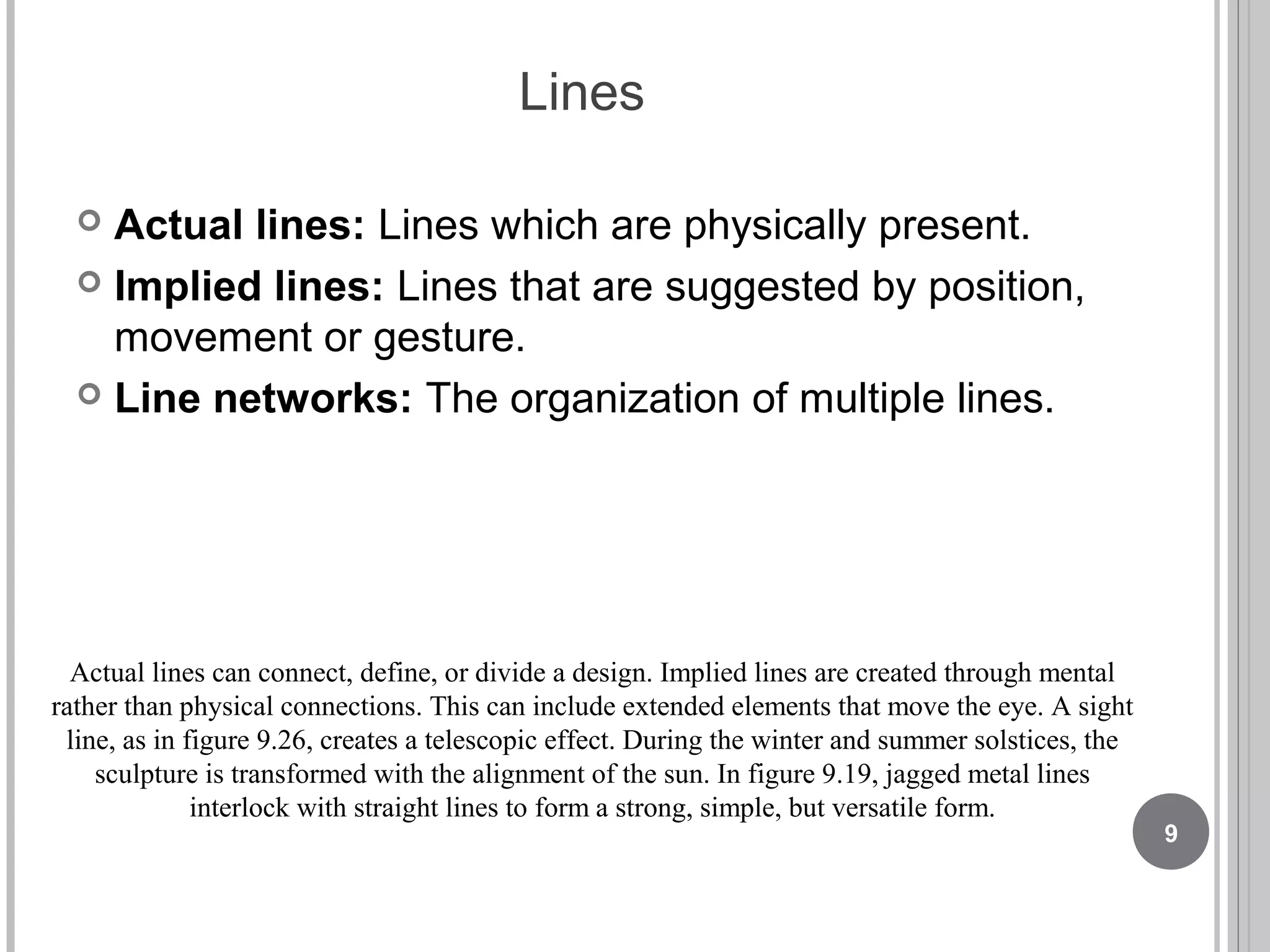 Lines
 Actual lines: Lines which are physically present.
 Implied lines: Lines that are suggested by position,
movement or gesture.
 Line networks: The organization of multiple lines.
Actual lines can connect, define, or divide a design. Implied lines are created through mental
rather than physical connections. This can include extended elements that move the eye. A sight
line, as in figure 9.26, creates a telescopic effect. During the winter and summer solstices, the
sculpture is transformed with the alignment of the sun. In figure 9.19, jagged metal lines
interlock with straight lines to form a strong, simple, but versatile form.
9
 