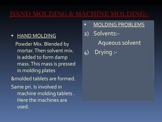 HAND MOLDING & MACHINE MOLDING:- HAND MOLDING Powder Mix. Blended by mortar. Then solvent mix. Is added to form damp mass. This mass is pressed in molding plates &molded tablets are formed. Same pri. Is involved in machine molding tablets . Here the machines are used.  MOLDING PROBLEMS Solvents:- Aqueous solvent Drying :- 