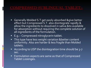 COMPRESSED SUBLINGUAL TABLET:- Generally Molded S.T get easily absorbed &give better effect but Compressed S.T. also disintegrate rapidly & allow the ingredients to dissolved in saliva &to available for absorption without requiring the complete solution of all ingredients of the formulation. E.g.:- Compressed nitroglycerin tablet. This type have less weight variation &better content uniformity. Also are harder & less fragile than Molded tablets. According to USP the disintegration time should be 3-7 sec. Formulation aspects are same as that of Compressed Tablet Lozenges. 