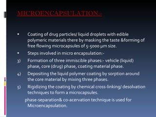 MICROENCAPSULATION:- Coating of drug particles/ liquid droplets with edible polymeric materials there by masking the taste &forming of free flowing microcapsules of 5-5000  µm size. Steps involved in micro encapsulation:- Formation of three immiscible phases:- vehicle (liquid) phase, core (drug) phase, coating material phase. Depositing the liquid polymer coating by sorption around the core material by mixing three phases. Rigidizing the coating by chemical cross-linking/ desolvation techniques to form a microcapsules. phase-separation& co-acervation technique is used for Microencapsulation.  