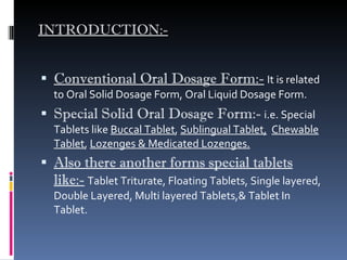 INTRODUCTION:- Conventional Oral Dosage Form:-   It is related to Oral Solid Dosage Form, Oral Liquid Dosage Form. Special Solid Oral Dosage Form:-   i.e. Special Tablets like  Buccal Tablet ,  Sublingual Tablet,   Chewable Tablet ,  Lozenges & Medicated Lozenges. Also there another forms special tablets like:-   Tablet Triturate, Floating Tablets, Single layered, Double Layered, Multi layered Tablets,& Tablet In Tablet.  
