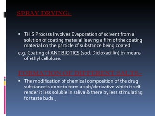 SPRAY DRYING:- THIS Process Involves Evaporation of solvent from a solution of coating material leaving a film of the coating material on the particle of substance being coated. e.g. Coating of  ANTIBIOTICS  (sod. Dicloxacillin) by means of ethyl cellulose. FORMATION OF DIFFERENT SALTS:- The modification of chemical composition of the drug substance is done to form a salt/ derivative which it self render it less soluble in saliva & there by less stimulating for taste buds.   