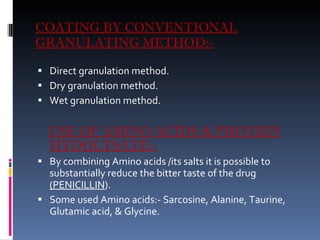 COATING BY CONVENTIONAL GRANULATING METHOD:- Direct granulation method. Dry granulation method. Wet granulation method. USE OF AMINO ACIDS & PROTEIN HYDOLYSATE:- By combining Amino acids /its salts it is possible to substantially reduce the bitter taste of the drug  (PENICILLIN ). Some used Amino acids:- Sarcosine, Alanine, Taurine, Glutamic acid, & Glycine.  