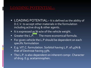 LOADING POTENTIAL:- LOADING POTENTIAL:-  It is defined as the ability of D.C.V. to accept other materials in the formulation  including active drug & other agents. It is expressed as % w/w of the vehicle weight. Greater the L.P.  The more economical formula. For given vehicle the L.P should be dependent on each specific formulation  E.g. VIT.C. formulation. Sorbitol having L.P. of 45% & that of Dextrose having 33%. The L.P. is also dependent on inherent compr. Character of drug. E.g. acetaminophen.  