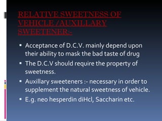 RELATIVE SWEETNESS OF VEHICLE /AUXILLARY SWEETENER:- Acceptance of D.C.V. mainly depend upon their ability to mask the bad taste of drug The D.C.V should require the property of sweetness. Auxillary sweeteners :- necessary in order to supplement the natural sweetness of vehicle. E.g. neo hesperdin diHcl, Saccharin etc. 