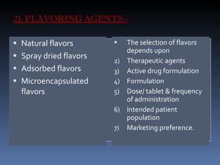 2). FLAVORING AGENTS:- Natural flavors Spray dried flavors Adsorbed flavors Microencapsulated flavors The selection of flavors depends upon  Therapeutic agents Active drug formulation  Formulation Dose/ tablet & frequency of administration Intended patient population Marketing preference. 