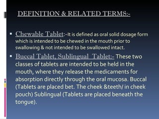 DEFINITION & RELATED TERMS:- Chewable Tablet :- It is defined as oral solid dosage form which is intended to be chewed in the mouth prior to swallowing & not intended to be swallowed intact. Buccal Tablet, Sublingual  Tablet:-   These two classes of tablets are intended to be held in the mouth, where they release the medicaments for absorption directly through the oral mucosa. Buccal (Tablets are placed bet. The cheek &teeth/ in cheek pouch) Sublingual (Tablets are placed beneath the tongue). 