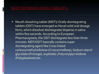 MOUTH DISSOLVING TABLETS:- Mouth dissolving tablet (MDT)/ Orally disintegrating tablets (ODT) have emerged as Novel solid oral dosage form, which dissolve/ disintegrate/ disperse in saliva within few seconds. According to European Pharmacopoeia, the ODT disintegrate less than three minutes. MDT/ODT basically contains super disintegrating agent like Cross linked carboxymethylcellulose (Croscarmellose), Sodium starch glycolate (Primogel, explotab) ,Polyvinylpyrrolidone (Polyplasdone) etc. 